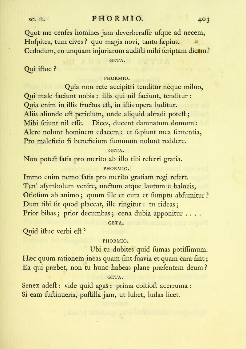 Quot me cenfes homines jam deverberafle ufque ad necem, Hofpites, tum cives ? quo magis novi, tanto faepius. Cedodum, en unquam injuriarum audifti mihi fcriptam dicam? GETA. Qui iftuc ? PHORMIO. Quia non rete accipitri tenditur neque miluo, Qui male faciunt nobis : illis qui nil faciunt, tenditur: Quia enim in illis fru&us eft, in iftis opera luditur. Aliis aliunde eft periclum, unde aliquid abradi poteft; Mihi fciunt nil efie. Dices,.ducent damnatum domum: Alere nolunt hominem edacem : et fapiunt mea fententia, Pro maleficio fi beneficium fummum nolunt reddere. GETA. Non poteft fatis pro merito ab illo tibi referri gratia. PHORMIO. Immo enim nemo fatis pro merito gratiam regi refert. Ten’ afymbolum venire, undum atque lautum e balneis, Otiofum ab animo; quum ille et cura et fumptu abfumitur ? Dum tibi fit quod placeat, ille ringitur: tu rideas; Prior bibas; prior decumbas; cena dubia apponitur .... GETA. Quid iftuc verbi eft ? PHORMIO. Ubi tu dubites quid fumas potifiimum. Haec quum rationem ineas quam fint fuavia et quam cara fint; Ea qui praebet, non tu hunc habeas plane praefentem deum ? GETA. Senex adeft: vide quid agas: prima coitioft acerruma : Si eam fuftinueris, poftilla jam, ut lubet, ludas licet.