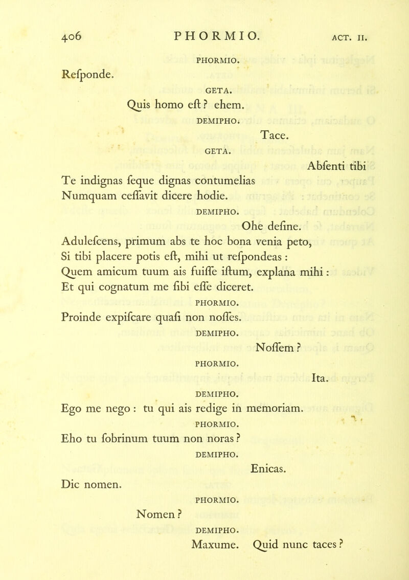 PHORMIO. Relponde. GETA. Quis homo eft ? ehem. DEMIPHO* Tace. GETA. Abfenti tibi Te indignas feque dignas contumelias Numquam ceflavit dicere hodie. DEMIPHO. Ohe deline. Adulefcens, primum abs te hoc bona venia peto, Si tibi placere potis eft, mihi ut refpondeas: Quem amicum tuum ais fuifte iftum, explana mihi: Et qui cognatum me libi efte diceret. PHORMIO. Proinde expifcare quali non nolles. DEMIPHO. Noftem ? PHORMIO. DEMIPHO. Ego me nego: tu qui ais redige in memoriam. PHORMIO. Eho tu fobrinum tuum non noras ? DEMIPHO. Enicas. Dic nomen. Ita. PHORMIO. Nomen ? DEMIPHO. Maxume. Quid nunc taces ?