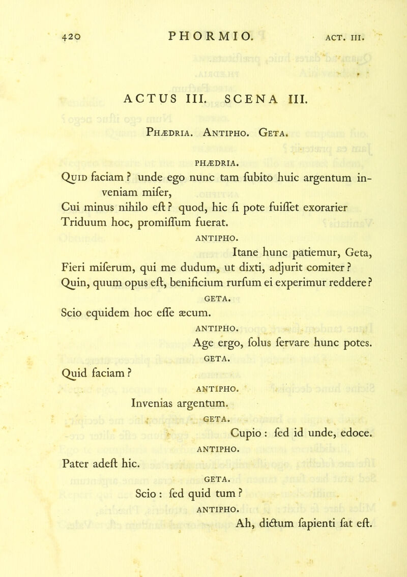 ACTUS III. SCENA III. Ph^edria. Antipho. Geta. PHiEDRIA. Quid faciam ? unde ego nunc tam fubito huic argentum in- veniam mifer, Cui minus nihilo eft ? quod, hic ft pote fuiftet exorarier Triduum hoc, promiftum fuerat. ANTIPHO. Itane hunc patiemur, Geta, Fieri miferum, qui me dudum, ut dixti, adjurit comiter ? Quin, quum opus eft, benificium rurfum ei experimur reddere? GETA. Scio equidem hoc efle $cum. ANTIPHO. Age ergo, folus fervare hunc potes. GETA. Quid faciam ? ANTIPHO. Invenias argentum. GETA. Cupio : fed id unde, edoce. ANTIPHO. Pater adeft hic. GETA. Scio : fed quid tum ? ANTIPHO. Ah, di&um fapienti fat eft.