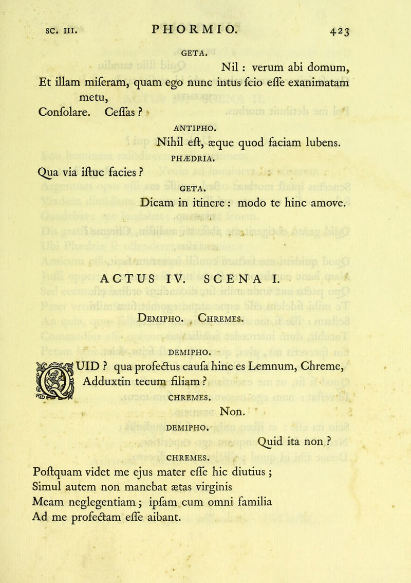 GETA. Nil : verum abi domum, Et illam miferam, quam ego nunc intus fcio efle exanimatam metu, Confolare. Ceflas ? ANTIPHO. Nihil eft, seque quod faciam lubens. PHAiDRIA. Qua via iftuc facies ? GETA. Dicam in itinere: modo te hinc amove. ACTUS IV. SCENA I. Demipho. Chremes. demipho. UID ? qua profedtus caufa hinc es Lemnum, Chreme, Adduxtin tecum filiam ? CHREMES. Non. DEMIPHO. Quid ita non ? CHREMES. Poftquam videt me ejus mater efle hic diutius; Simul autem non manebat setas virginis Meam neglegentiam; ipfam cum omni familia Ad me profedtam efie aibant.