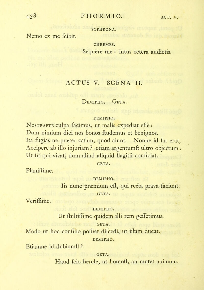 Nemo ex me fcibit. SOPHRONA. CHREMES. Sequere me : intus cetera audietis. ACTUS V. SCENA II. Demipho. Geta. DEMIPHO. Nostrapte culpa facimus, ut malis expediat effe : Dum nimium dici nos bonos ftudemus et benignos. Ita fugias ne praeter cafam, quod aiunt. Nonne id fat erat, Accipere ab illo injuriam ? etiam argentumft ultro objedlum : Ut fit qui vivat, dum aliud aliquid flagitii conficiat. GETA. Planifiime. DEMIPHO. Iis nunc praemium eft, qui re£ta prava faciunt. GETA. Verifiime. DEMIPHO. Ut ftultifiime quidem illi rem geflerimus. GETA. Modo ut hoc confilio pofiiet difcedi, ut iftam ducat. DEMIPHO. Etiamne id dubiumft? GETA. Haud fcio hercle, ut homoft, an mutet animum.