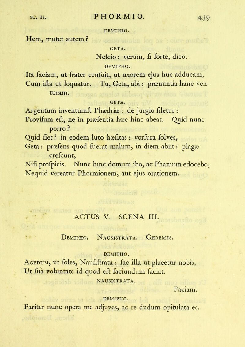 DEMIPHO. Hem, mutet autem ? GETA. Nefcio : verum, fi forte, dico. DEMIPHO. Ita faciam, ut frater cenfuit, ut uxorem ejus huc adducam, Cum ifta ut loquatur. Tu, Geta, abi: praenuntia hanc ven- turam. GETA. Argentum inventumft Phaedriae : de jurgio filetur : Provifum eft, ne in praefentia haec hinc abeat. Quid nunc porro ? Quid fiet? in eodem luto haefitas: vorfura folves, Geta : praefens quod fuerat malum, in diem abiit: plagae crefcunt, Nili profpicis. Nunc hinc domum ibo, ac Phanium edocebo, Nequid vereatur Phormionem, aut ejus orationem. ACTUS V. SCENA III. Demipho. Nausistrata. Chremes. DEMIPHO. Agedum, ut foles, Naufiflrata : fac illa ut placetur nobis, Ut fu a voluntate id quod eft faciundum faciat. NAUSISTRATA. Faciam. DEMIPHO. Pariter nunc opera me adjuves, ac re dudum opitulata es.