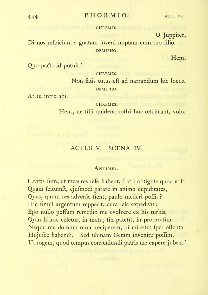 CHREMES. O Juppiter, Di nos refpiciunt: gnatam inveni nuptam cum tuo filio. DEMIPHO. Quo pa&o id potuit ? Hem, CHREMES. Non fatis tutus eft ad narrandum hic locus. DEMIPHO. At tu intro abi. CHREMES. Heus, ne filii quidem noftri hoc refcifcant, volo. ACTUS V. SCENA IV. Antipho. Laetus fum, ut meas res fefe habent, fratri obtigifie quod volt. Quam fcitumft, ejufmodi parare in animo cupiditates, Quas, quum res adverfe fient, paulo mederi pofiis ? Hic fimul argentum repperit, cura fefe expedivit: Ego nullo pofiiim remedio me evolvere ex his turbis, Quin fi hoc celetur, in metu, fin patefit, in probro fim. Neque me domum nunc reciperem, ni mi effet fpes oftenta Hujufce habendi. Sed ubinam Getam invenire poflim, Ut rogem, quod tempus conveniundi patris me capere jubeat ?