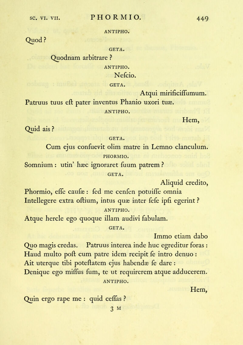 ANTIPHO. Quod ? GETA. Quodnam arbitrare ? ANTIPHO. Nefcio. GETA. Atqui mirificiffumum. Patruus tuus eft pater inventus Phanio uxori tuae. ANTIPHO. Hem, Quid ais ? GETA. Cum ejus confuevit olim matre in Lemno clanculum. PHORMIO. Somnium : utin’ haec ignoraret fuum patrem ? GETA. Aliquid credito, Phormio, effe caufae: fed me cenfen potuiffe omnia Intellegere extra oftium, intus quae inter fefe ipli egerint ? ANTIPHO. Atque hercle ego quoque illam audivi fabulam. GETA. Immo etiam dabo Quo magis credas. Patruus interea inde huc egreditur foras : Haud multo poft cum patre idem recipit fe intro denuo : Ait uterque tibi pote flatem ejus habendae fe dare : Denique ego miffus fum, te ut requirerem atque adducerem. ANTIPHO. Quin ergo rape me : quid ceflas P 3 M Hem,