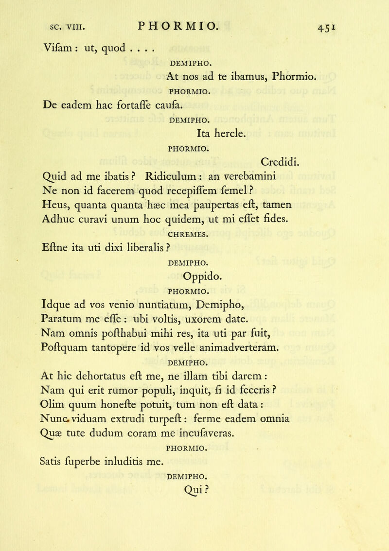 Vifam : ut, quod .... DEMIPHO. At nos ad te ibamus, Phormio. PHORMIO. De eadem hac fortafife caufa. DEMIPHO. Ita hercle. PHORMIO. Credidi. Quid ad me ibatis ? Ridiculum : an verebamini Ne non id facerem quod recepifiem femel ? Heus, quanta quanta haec mea paupertas efi;, tamen Adhuc curavi unum hoc quidem, ut mi efifet fides. CHREMES. Eftne ita uti dixi liberalis ? DEMIPHO. PHORMIO. Idque ad vos venio nuntiatum, Demipho, Paratum me efie : ubi voltis, uxorem date. Nam omnis pofthabui mihi res, ita uti par fuit, Poftquam tantopere id vos velle animadverteram. DEMIPHO. At hic dehortatus efi: me, ne illam tibi darem: Nam qui erit rumor populi, inquit, fi id feceris ? Olim quum honefte potuit, tum non efi: data : Nunc, viduam extrudi turpefl:: ferme eadem omnia Qu£e tute dudum coram me incufaveras. PHORMIO. Satis fuperbe inluditis me. DEMIPHO.