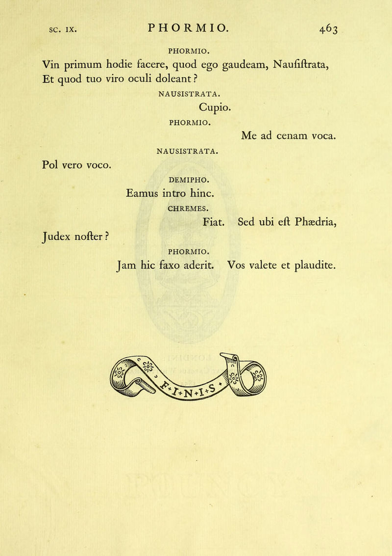 PHORMIO. Vin primum hodie facere, quod ego gaudeam, Nauhftrata, Et quod tuo viro oculi doleant ? NAUSISTRATA. Cupio. PHORMIO. Me ad cenam voca. NAUSISTRATA. Pol vero voco. DEMIPHO. Eamus intro hinc. CHREMES. Fiat. Sed ubi eft Phaedria, J udex nofter ? PHORMIO. Jam hic faxo aderit. Vos valete et plaudite.