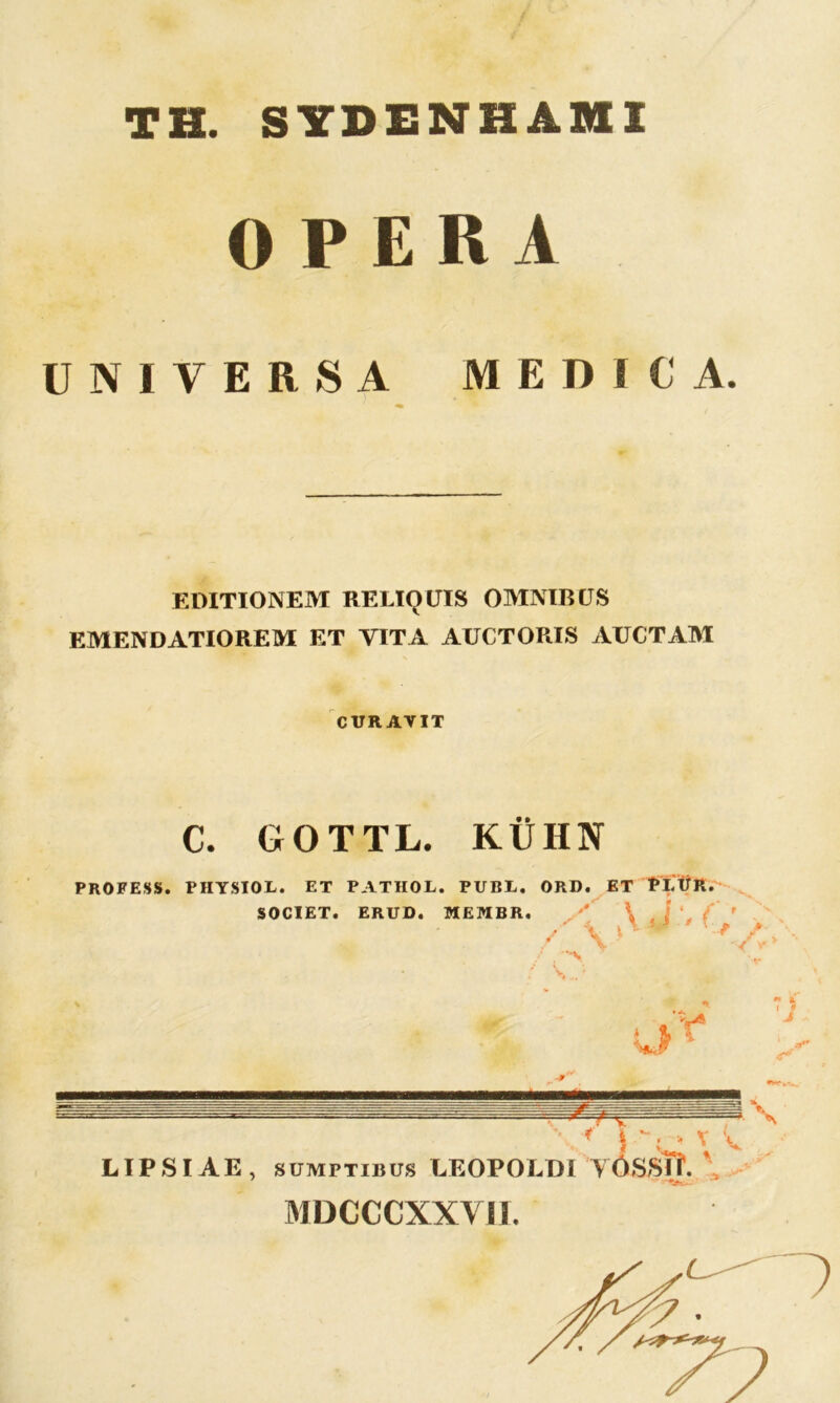 TH. SYDENHAHI OPERA UNIVERSA MEDICA. EDITIONEM RELIQUIS OMNIBUS EMENDATIOREM ET VITA AUCTORIS AUCTAM CURAVIT C. GOTTL. KllHN PROFESS. PHYSIOL. ET PATHOL. PUBL. ORD. ET PtifR. SOCIET. ERUD. MEMBR '/'v AV'( / V' «•. A i -•r LIPSIAE, sumptibus LEOPOLDI VdSSTf. , MDCCCXXVII.