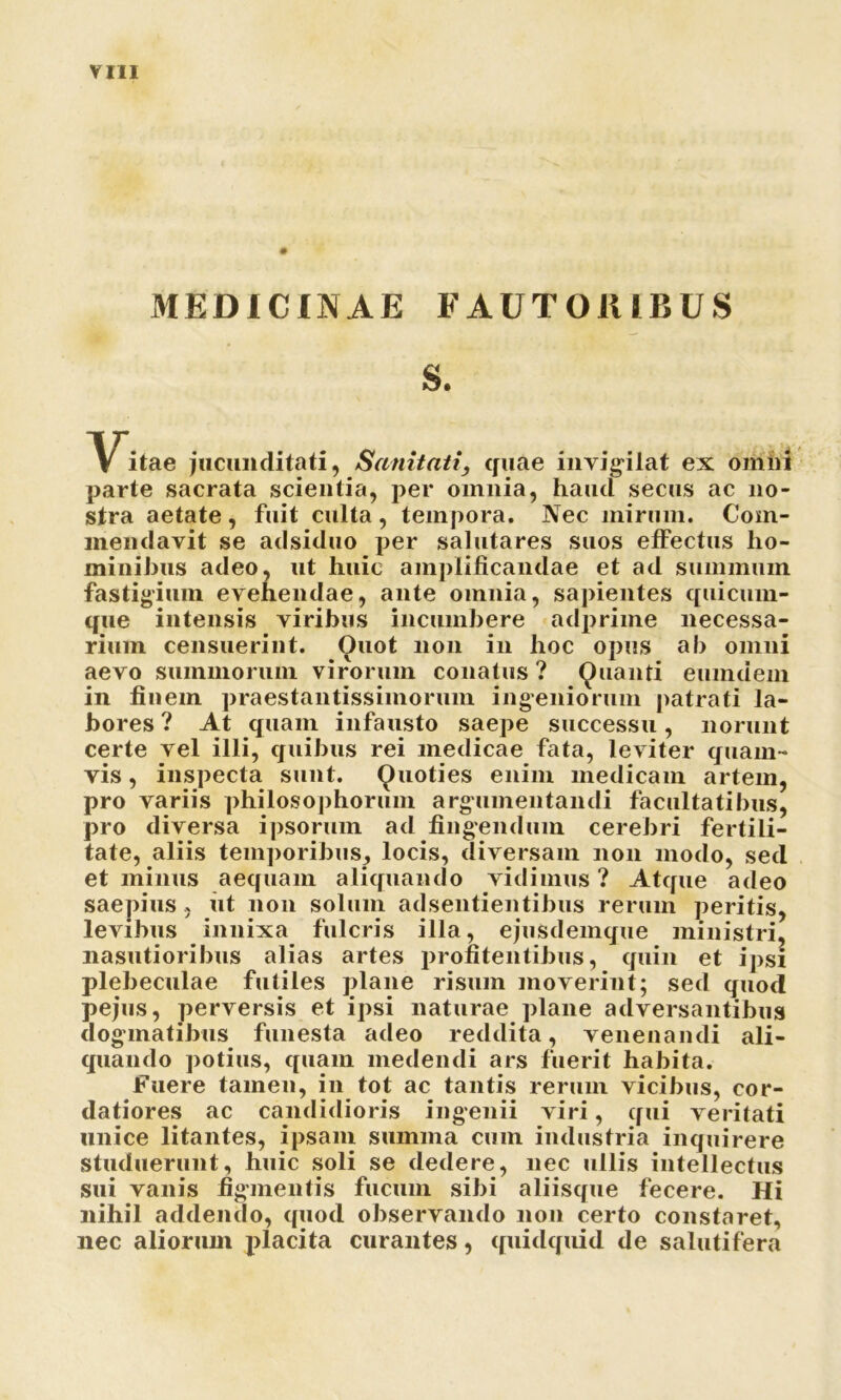 MEDICINAE FAUT01UBUS S. Vi.ae jucunditati, Sanitati, quae invigilat ex omni parte sacrata scientia, per omnia, haud secus ac no- stra aetate, fuit culta, tempora. Nec mirum. Com- mendavit se adsiduo per salutares suos effectus ho- minibus adeo, ut huic amplificandae et ad summum fastigium evehendae, ante omnia, sapientes quicum- que intensis viribus incumbere adprime necessa- rium censueriut. Ouot non in hoc opus ab omni aevo summorum virorum conatus ? Quanti eumdem in finem praestantissimorum ingeniorum patrati la- bores ? At quam infausto saepe successu, norunt certe vel illi, quibus rei medicae fata, leviter quam- vis , inspecta sunt. Quoties enim medicam artem, pro variis philosophorum argumentandi facultatibus, pro diversa ipsorum ad fingendum cerebri fertili- tate, aliis temporibus, locis, diversam non modo, sed et minus aequam aliquando vidimus ? Atque adeo saepius, iit non solum adsentientibus rerum peritis, levibus innixa fulcris illa, ejusdemque ministri, nasutioribus alias artes profitentibus, quin et ipsi plebeculae futiles plane risum moverint; sed quod pejus, perversis et ipsi naturae plane adversantibus dogmatibus funesta adeo reddita, venenandi ali- quando potius, quam medendi ars fuerit habita. fuere tamen, in tot ac tantis rerum vicibus, cor- datiores ac candidioris ingenii viri, qui veritati unice litantes, ipsam summa cum industria inquirere studuerunt, huic soli se dedere, nec ullis intellectus sui vanis figmentis fucum sibi aliisque fecere. Hi nihil addendo, quod observando non certo constaret, nec aliorum placita curantes, quidquid de salutifera