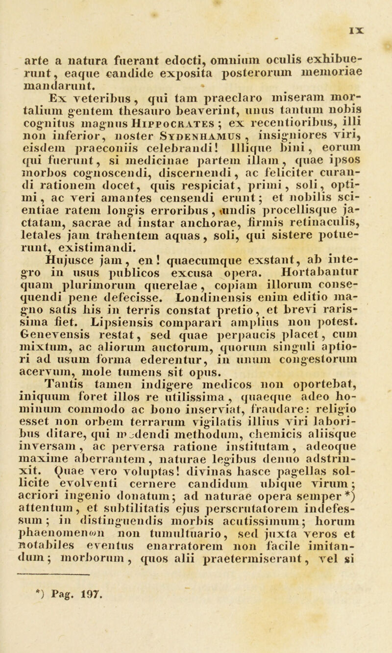 arte a natura fuerant edocti, omnium oculis exhibue- runt , eaque candide exposita posterorum memoriae mandarunt. * Ex veteribus, qui tam praeclaro miseram mor- talium gentem thesauro beaverint, unus tantum nobis cognitus magnus Hippocrates ; ex receptioribus, illi non inferior, noster Sydenhamus , insigniores viri, eisdem praeconiis celebrandi! lllique bini, eorum qui fuerunt, si medicinae partem illam, quae ipsos morbos cognoscendi, discernendi, ac feliciter curan- di rationem docet, quis respiciat, primi, soli, opti- mi, ac veri amantes censendi erunt; et nobilis sci- entiae ratem longis erroribus, tundis procellisque ja- ctatam, sacrae ad instar anchorae, firmis retinaculis, letales jam trahentem aquas, soli, qui sistere potue- runt, existimandi. Hujusce jam, en! quaecumque exstant, ab inte- gro in usus publicos excusa opera. Hortabantur quam plurimorum querelae, copiam illorum conse- quendi pene defecisse. Londinensis enim editio ma- gno satis his in terris constat pretio, et brevi raris- sima fiet. Lipsiensis comparari amplius non potest. Genevensis restat, sed quae perpaucis placet, cum mixtum, ac aliorum auctorum, quorum singuli aptio- ri ad usum forma ederentur, in unum congestorum acervum, mole tumens sit opus. Tantis tamen indigere medicos non oportebat, iniquum foret illos re utilissima , quaeque adeo ho- minum commodo ac bono inserviat, fraudare: religio esset non orbem terrarum vigilatis illius viri labori- bus ditare, qui madendi methodum, chemicis aliisque inversam, ac perversa ratione institutam, adeocjue maxime aberrantem, naturae legibus denuo adstrin- xit. Ouae vero voluptas! divinas hasce pagellas sol- licite evolventi cernere candidum ubique virum; acriori ingenio donatum; ad naturae opera semper *) attentum, et subtilitatis ejus perscrutatorem indefes- sum; in distinguendis morbis acutissimum; horum phaenomenom non tumultuario, sed juxta veros et notabiles eventus enarratorem non facile imitan- dum; morborum, quos alii praetermiserant, vel si *) Pag. 197.