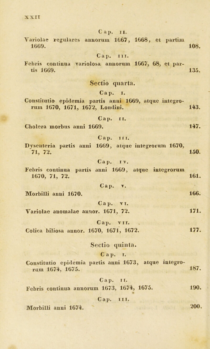 Cap. 11. Variolae regulares annorum 1667, 1668, et partiiu 1669. 108. Cap. m. Febris continua variolosa annorum 1667, 68, et par- tis 1669. 135. Sectio quarta. Cap. i. Constitutio epidemia partis anni 1669, atque integro- rum 1670, 1671, 1672, Londini. 143. Cap. ii. Cholera morbus anni 1669. 147. Cap. ni. Dysenteria partis anni 1669, atque integrorum 1670, 71, 72. 150. Cap. n. Febris continua partis anni 1669, atque integrorum 1670, 71, 72. 161. Cap. t. Morbilli anni 1670. 166. Cap. vi. Variolae anomalae annor. 1671, 72. 171. Cap. vii. Colica biliosa annor. 1670, 1671, 1672. 177. Sectio quinta. Cap. i. Constitutio epidemia partis anni 1673, atque integro- rum 1674, 1675. 187. Cap. ii. Febris continua annorum 1673, 1674, 1675. 190. f % Cap. m. Morbilli anni 1674. 200.