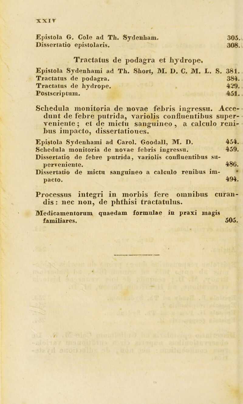 Epistola G. Cole ad Th. Sydenham. 305. Dissertatio epistolaris. 308. Tractatus de podagra et hydropes Epistola Sydenhami ad Th. Short, M. D. C. M. L. S. 381. Tractatus de podagra. 384. Tractatus de hydrope. 429. Postscriptura. 451. Schedula monitoria de novae febris ingressu. Acce- dunt de febre putrida, variolis confluentibus super- veniente ; et de mictu sanguineo , a calculo reni- bus impacto, dissertationes. Epistola Sydenhami ad Carol. Goodall, M. D. 454. Schedula monitoria de novae febris ingressu. 459. Dissertatio de febre putrida, variolis confluentibus su- perveniente. 486. Dissertatio de mictu sanguineo a calculo renibus im- pacto. 494. Processus integri in morbis fere omnibus curan- dis : nec non, de phthisi tractatulus. Medicamentorum quaedam formulae in praxi magis familiares. 505.