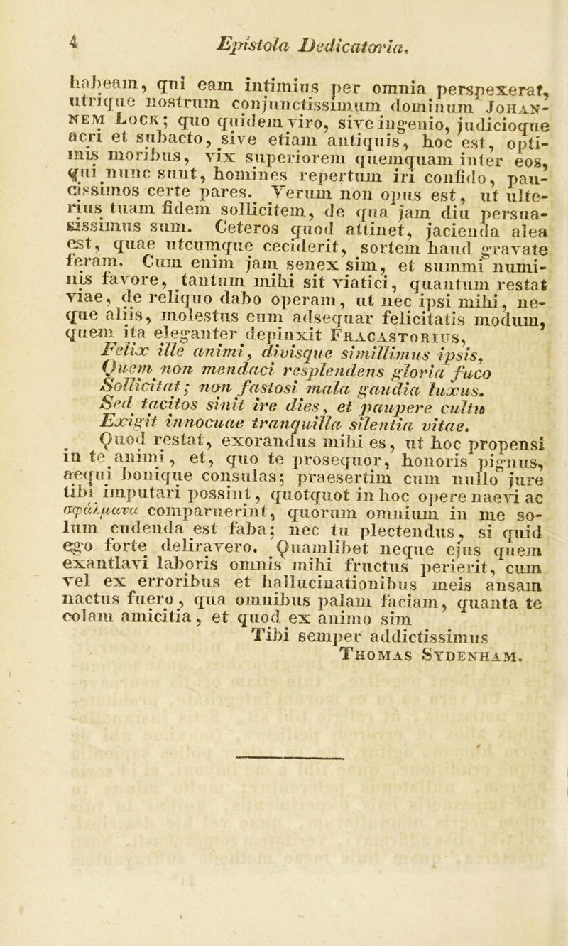 Epistola Dedicatcnna. habeam , qm eam intimius per omnia perspexeraf- utrique nostrum conjunctissimum dominum Johan- nem ILock ; quo quidem viro, sive ingenio, judicioque acri et subacto, sive etiam antiquis, hoc est, opti- mus moribus, vix superiorem quemquam inter eos, qui nunc sunt, homines repertum iri confido, pau- cissimos certe pares.^ y erum non opus est, ut ulte- rius tuam fidem sollicitem, de qua jam diu persua- sassimus sum. Ceteros quod attinet, jacienda alea est, quae utcumque ceciderit, sortem haud gravate ieram. Cum enim jam senex sim, et sumini numi- nis favore, tantum mihi sit viatici, quantum restat viae, de reliquo dabo operam, ut nec ipsi mihi, ne- que aliis, molestus eum adsequar felicitatis modum, quem ita eleganter depinxit Fracastorius, Eelue ille animi, divisque simillimus ipsis. (Jumn^ non mendaci resplendens gloria fuco Sollicitat; non fastosi mala gaudia luxus. Sed' tacitos sinit ire dios, et paupere cultio Ex*i g 11 innocuae tranquilla silentia vitae. . Ouod restat, exorandus mihi es, ut hoc propensi m te animi, et, quo te prosequor, honoris pignus, aeqin bonique consulas; praesertim cum nullo jure tibi imputari possint , quotquot in hoc opere naevi ac (srpuXuuxu comparuerint, quorum omnium in me so- lum cudenda est faba; nec tu plectendus, si quid ego forte deliravero, Quamlibet neque eius quem exantlavi laboris omnis mihi fructus perierit, cum a el ex erroribus et hallucinationibus meis ansam nae tus fuero, qua omnibus palam faciam, quanta te colam amicitia, et quod ex animo sim Tibi semper addictissimus Thomas Sydenham.