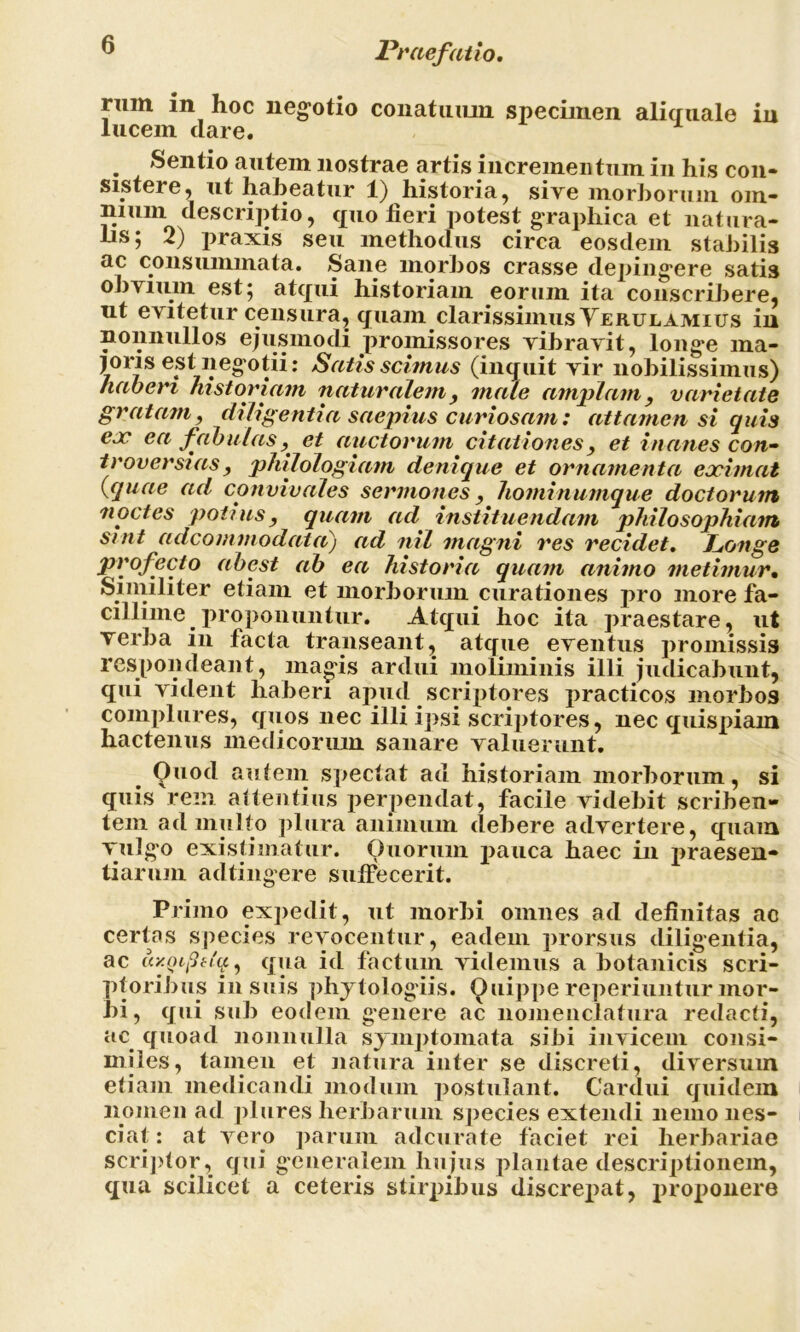 rmn in hoc negotio conatuum specimen aliquale in lucem clare. . Sentio autem nostrae artis incrementum in his con- sistere, ut habeatur 1) historia, sive morborum om- nium descriptio, quo fieri potest graphica et natura- hs; 2) praxis seu methodus circa eosdem stabilis ac consummata. Sane morbos crasse depingere satis obvium est; atqui historiam eorum ita conscribere, nt evitetur censura, quam clarissimus Yerulamius in nonnullos ejusmodi promissores vibravit, longe ma- joris est negotii: Satis scimus (inquit vir nobilissimus) haberi historiam naturalem, male amplam, varietate gratam, diligentia saepius curiosam: attamen si quis eoe ea fabulas, et auctorum citationes, et inanes con- troversias , philologiam denique et ornamenta eximat {quae ad convivales sermones, hominumque doctorum noctes potius, quam ad instituendam philosophiam sint adcommodata) ad nil magni res recidet, Longe profecto abest ah ea historia quam animo metimur. Similiter etiam et morborum curationes pro more fa- cillime ^ proponuntur. Atqui hoc ita praestare, ut verba in facta transeant ^ atque eventus promissis respondeant, magis ardui moliminis illi judicabunt, qui vident haberi apucl scriptores practicos morbos complures, quos nec illi ipsi scriptores, nec quispiam hactenus medicorum sanare valuerunt. Quod autem spectat ad historiam morborum, si quis rem attentius perpendat, facile videbit scriben- tem ad multo plura animum debere advertere, quam vulgo existimatur. Quorum pauca haec in praesen- tiarum adtingere suffecerit. Primo expedit, ut morbi omnes ad definitas ac certas species revocentur, eadem prorsus diligentia, ac ay.aiftq., qua id factum videmus a botanicis scri- ptoribus insuis phytologiis. Quippereperiunturmor- bi, qui sub eodem genere ac nomenclatura redacti, ac quoad nonnulla symptomata sibi invicem consi- miles, tamen et natura inter se discreti, diversum etiam medicandi modum postulant. Cardui quidem nomen ad plures herbarum species extendi nemo nes- ciat : at vero parum adcurate faciet rei herbariae scriptor, qui generalem hujus plantae descriptionem, qua scilicet a ceteris stirpibus discrepat, proponere