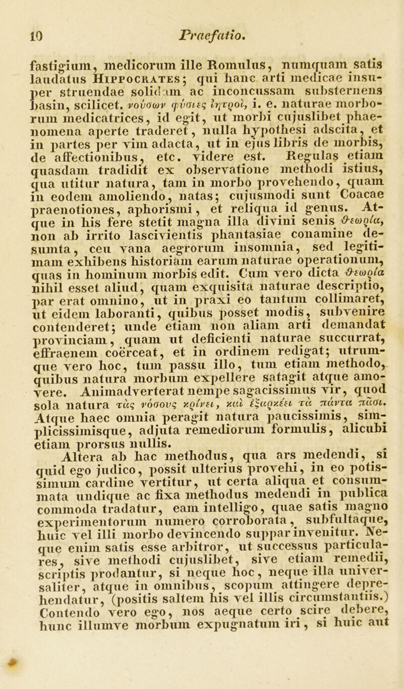 fastigium, medicorum ille Romulus, nuinquam satis laudatus Hippocrates; qui hanc arti medicae insu- per struendae solidam ac inconcussam substernens basin, scilicet, vovoojv rpvaieq i. e. naturae morbo- rum medicatrices, id egit, ut morbi cujuslibet phae- nomena aperte traderet, nulla hypothesi adscita, et in partes per vim adacta, ut in ejus libris de morbis, de affectionibus, etc. videre est. Regulas etiam quasdam tradidit ex observatione methodi istius, qua utitur natura, tam in morbo provehendo, quam in eodem amoliendo, natas; cujusmodi sunt Coacae praenotiones, aphorismi, et reliqua id genus. At- que in his fere stetit magna illa divini senis non ah irrito lascivientis phantasiae conamine de- smnta, ceu vana aegrorum insomnia, sed legiti- mam exhibens historiam earum naturae operationum, quas in hominum morbis edit. Cum vero dicta O-eojQia nihil esset aliud, quam exquisita naturae descriptio, par erat omnino, ut in praxi eo tantum colliniaret, ut eidem laboranti, quibus posset modis, subvenire contenderet; unde etiam non aliam arti demandat provinciam, quam ut deficienti naturae succurrat, effraenem coerceat, et in ordinem redigat; utrum- que vero hoc, tum passu illo, tum etiam methodo, quibus natura morbum expellere satagit atque amo- vere. Animadverterat nempe sagacissimus vir, quod sola natura Tciq vooovq y.OLPfi, nui tquoy.sH' tu TiavTct tiuol. Atque haec omnia peragit natura paucissimis, sim- pli cissimisque, adjuta remediorum formulis, alicubi etiam prorsus nullis. Altera ab hac methodus, qua ars medendi, si quid ego judico, possit ulterius provehi, in eo potis- simum cardine vertitur, ut certa aliqua et consum- mata undique ac fixa methodus medendi in publica commoda tradatur, eam intelligo, quae satis magno experimentorum numero corroborata ^ subfultaque, huic vel illi morbo devincendo suppar invenitur. Ne- que enim satis esse arbitror, ut successus particula- res, sive methodi cujuslibet, sive etiam remedii, scriptis prodantur, si neque hoc, neque illa univer- saliter, atque in omnibus, scopum attingere depre- hendatur, (positis saltem his vel illis circumstantiis.) Contendo vero ego, nos aeque certo scire debere, hunc illumve morbum expugnatum iri, si huic aut