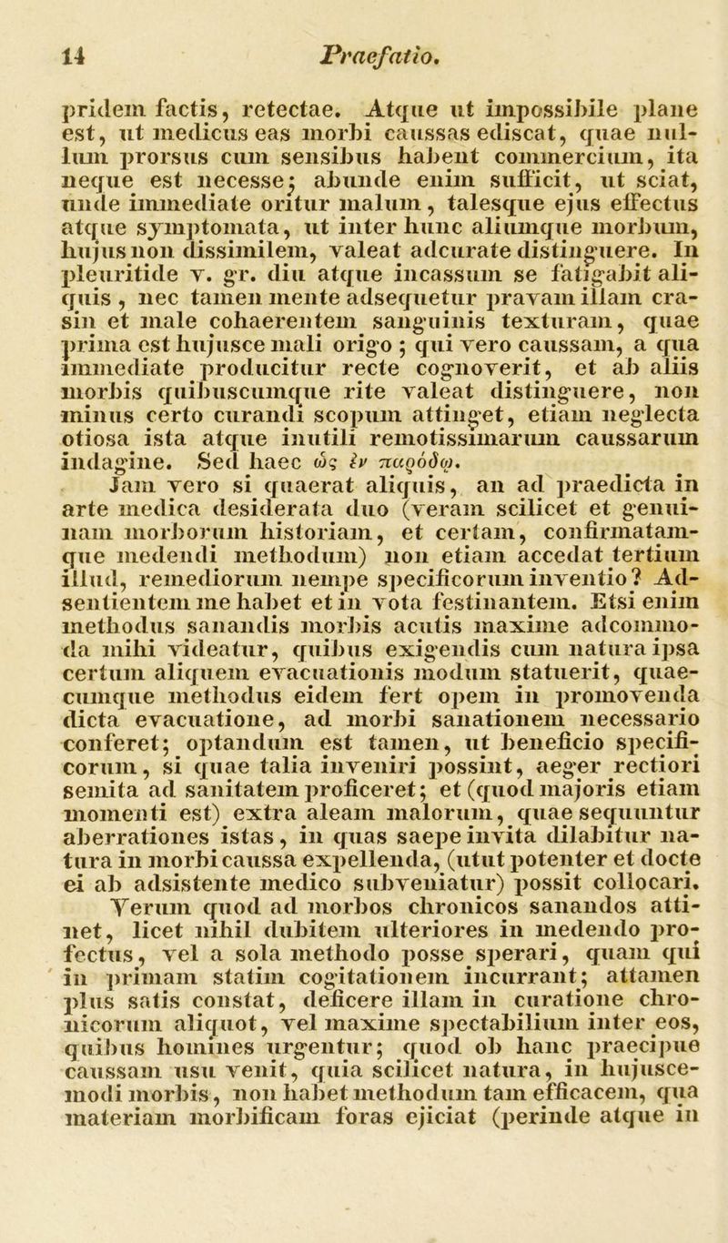 pridem factis, retectae. Atque ut impossibile plane est, ut medicus eas morbi caussas ediscat, quae nul- lum prorsus cum sensibus habent commercium, ita neque est necessej abunde enim sufficit, ut sciat, unde immediate oritur malum, talesque ejus effectus atque symptomata, ut inter hunc aliumque morbum, hujus non dissimilem, valeat adcurate distinguere. I11 pleuritide v. gr. diu atque incassum se fatigabit ali- quis , nec tamen mente adsequetur pravam illam cra- sin et male cohaerentem sanguinis texturam, quae prima est hujusce mali origo ; qui vero caussam, a qua immediate producitur recte cognoverit, et ab aliis morbis quibuscumque rite valeat distinguere, non minus certo curandi scopum attinget, etiam neglecta otiosa ista atque inutili remotissimarum caussarum indagine. Sed haec w? h TiaQodoj. Jam vero si quaerat aliquis, an ad praedicta in arte medica desiderata duo (veram scilicet et genui- nam morborum historiam, et certam, confinnatam- que medendi methodum) non etiam accedat tertium illud, remediorum nempe specificorum inventio? Ad- sentientem me habet et in vota festinantem. Etsi enim methodus sanandis morbis acutis maxime adcommo- da mihi videatur, quibus exigendis cum natura ipsa certum aliquem evacuationis modum statuerit, quae- cumque methodus eidem fert opem in promovenda dicta evacuatione, ad morbi sanationem necessario conferet; optandum est tamen, ut beneficio specifi- corum, si quae talia inveniri possint, aeg*er rectiori semita ad sanitatem proficeret; et (quod majoris etiam momenti est) extra aleam malorum, quae sequuntur aberrationes istas, in quas saepe invita dilabitur na- tura in morbi caussa expellenda, (utut potenter et docte ei ab adsistente medico subveniatur) possit collocari. Yerum quod ad morbos chronicos sanandos atti- net, licet nihil dubitem ulteriores in medendo pro- fectus , vel a sola methodo posse sperari, quam qui in primam statim cogitationem incurrant; attamen plus satis constat, deficere illam in curatione chro- nicorum aliquot, vel maxime spectabilium inter eos, quibus homines urgentur; quod ob hanc praecipue caussam usu venit, quia scilicet natura, in hujusce- modi morbis, non habet methodum tam efficacem, qua materiam morbificam foras ejiciat (perinde atque in