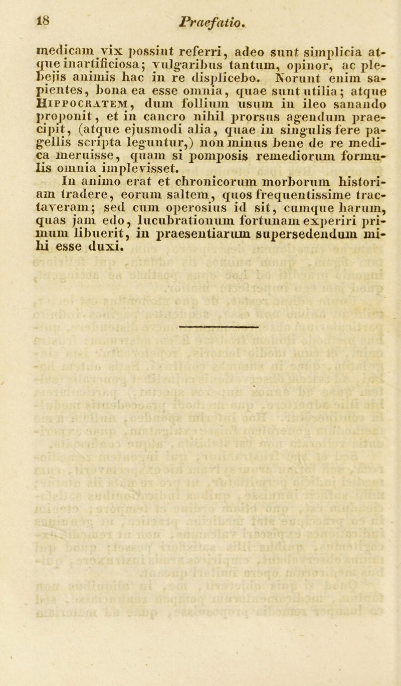 inedicam vix possint referri, adeo sunt simplicia at- qiie inartificiosa; vulgaribus tantum, opinor, ac ple- bejis animis hac in re displicebo. Norunt enim sa- pientes, bona ea esse omnia, quae sunt utilia; atque Hippockatem, dum follium usum in ileo sanando proponit, et in cancro nihil prorsus agendum prae- cipit, (atque ejusmodi alia, quae in singulis fere pa- gellis scripta leguntur,) non minus bene de re medi- ca meruisse, quam si pomposis remediorum formu- lis omnia implevisset. In animo erat et chronicorum morborum histori- am tradere, eorum saltem, quos frequentissime trac- taveram; sed cum operosius id sit, cumque harum, quas jam edo, lucubrationum fortunam experiri pri- mum libuerit, in praesentiarum supersedendum mi- hi esse duxi.