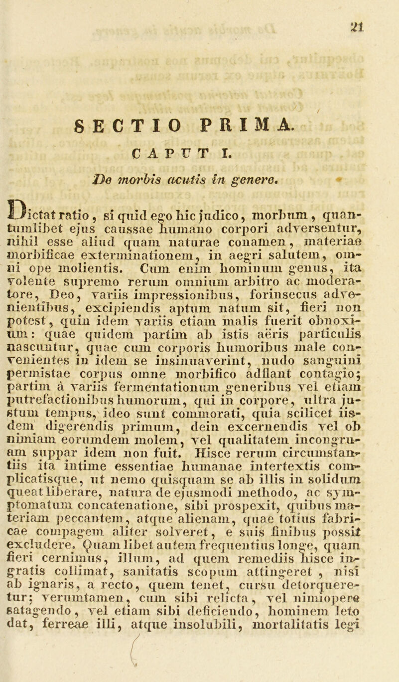 SECTIO PRIMA. CAPUT I. De ?norbis acutis in genere. Dictat ratio , si quid ego Kic judico, morbum , quan- tumlibet ejus caussae humano corpori adversentur, nihil esse aliud quam naturae conamen, materiae inorbificae exterminationem, in aegri salutem, om- ni ope molientis. Cum enim hominum genus, ita volente supremo rerum omnium arbitro ac modera- tore, Deo, variis impressionibus, forinsecus adve- nientibus, excipiendis aptum natum sit, fieri non potest, quin idem variis etiam malis fuerit obnoxi- um : quae quidem partim ab istis aeris particulis nascuntur, quae cum corporis humoribus male con- venientes in idem se insinuaverint, nudo sanguini permistae corpus omne morbifico adflant contagio; partim a variis fennentationum generibus vel etiam putrefactionibus humorum, qui in corpore, ultra ju- stum tempus, ideo sunt commorati, quia scilicet iis- dem digerendis primum, dein excernendis vel ob nimiam eorumdem molem, vel qualitatem incongru- am suppar idem non fuit. Hisce rerum circumstan- tiis ita intime essentiae humanae intertextis com- plicatisque, ut nemo quisquam se ab illis in solidum queat liberare, natura de ejusmodi methodo, ac sym- ptomatum concatenatione, sibi prospexit, quibus ma- teriam peccantem, atque alienam, quae totius fabri- cae compagem aliter solveret, e suis finibus possit excludere. Quam libet autem frequentius longe, quam fieri cernimus, illum, ad quem remediis hisce in- gratis colliniat, sanitatis scopum attingeret , nisi ab ignaris, a recto, quem tenet, cursu detorquere- tur; verumtamen, cum sibi relicta, vel nimiopere satagendo, vel etiam sibi deficiendo, hominem leto dat, ferreae illi, atque insolubili, mortalitatis legi