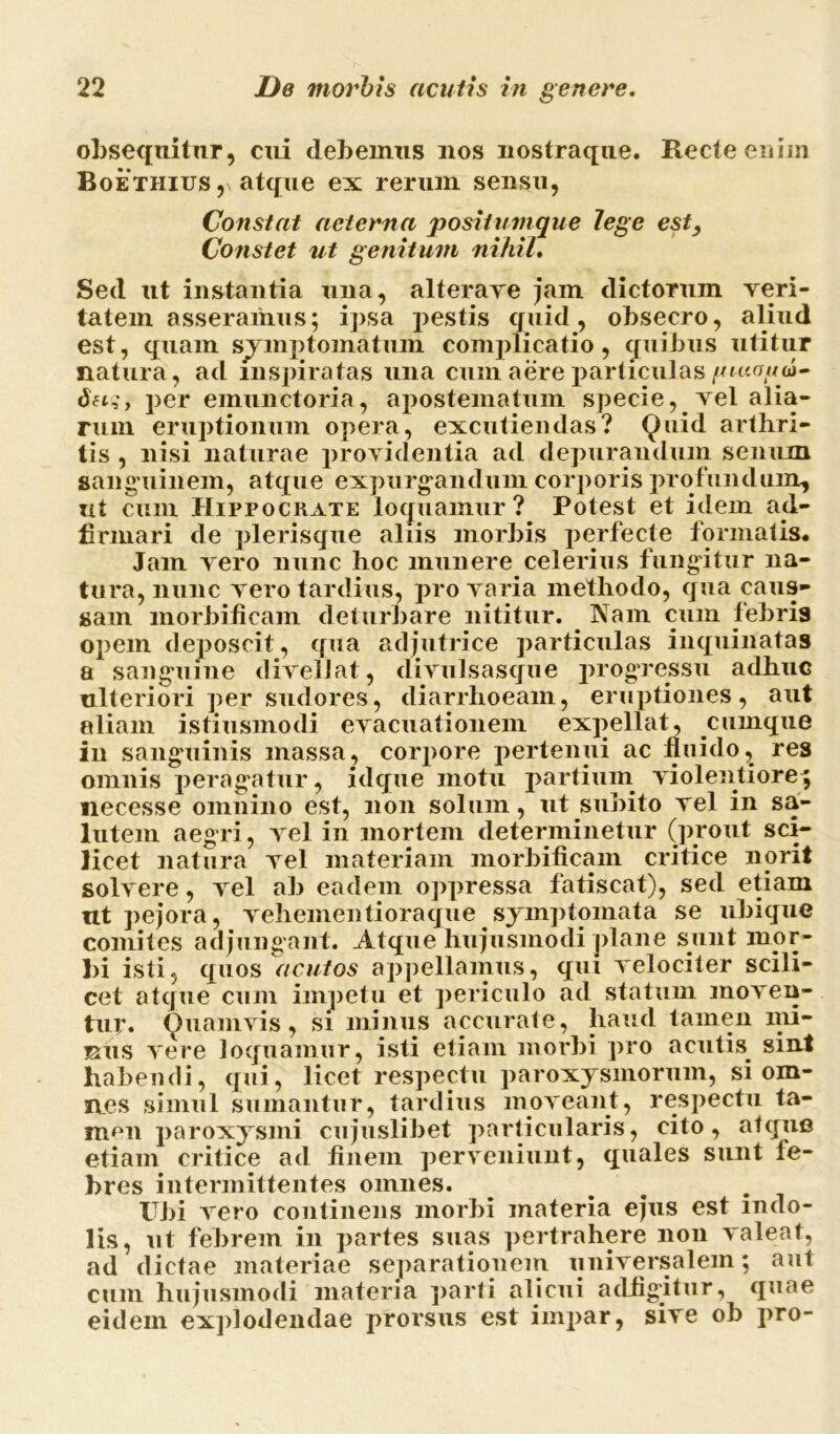 obsequitur, cui debemus uos nostraque. Recte eniin Boethius , atque ex rerum sensu, Constat aeterna positumque lege est, Constet ut genitum nihil. Sed ut instantia una, alterave jam dictorum veri- tatem asseramus; ipsa pestis quid, obsecro, aliud est, quam symptomatum complicatio, quibus utitur flatura, ad inspiratas una cum aere particulas putopa- dft,*, per emunctoria, apostematum specie, vel alia- rum eruptionum opera, excutiendas? Quid arthri- tis , nisi naturae providentia ad depurandum senum sanguinem, atque expurgandum corporis profundum, ut cum Hippocrate loquamur? Potest et idem af- firmari de plerisque aliis morbis perfecte formatis* Jam vero nunc hoc munere celerius fungitur na- tura, nunc vero tardius, pro varia methodo, qua caus- sam morbificam deturbare nititur. Nam cum febris opem deposcit, qua adjutrice particulas inquinatas a sanguine divellat, divulsasque progressu adhuc ulteriori per sudores, diarrhoeam, eruptiones, aut aliam istiusmodi evacuationem expellat, cumque in sanguinis massa, corpore pertenui ac fluido, res omnis peragatur, idque motu partium violentiore; necesse omnino est, non solum, ut subito vel in sa- lutem aegri, vel in mortem determinetur (prout sci- licet natura vel materiam morbificam critice norii solvere, vel ab eadem oppressa fatiscat), sed etiam ut pejora, vehementioraque symptomata se ubique comites adjungant. Atque hujusmodi plane sunt mor- bi isti, quos acutos appellamus, qui velociter scili- cet atque cum impetu et periculo ad statum moven- tur. Quamvis, si minus accurate, haud tamen nii- rus vere loquamur, isti etiam morbi pro acutis sint habendi, qui, licet respectu paroxysmorum, si om- nes simul sumantur, tardius moveant, respectu ta- men paroxysmi cujuslibet particularis, cito, atque etiam critice ad finem perveniunt, quales sunt fe- bres intermittentes omnes. Ubi vero continens morbi materia ejus est indo- lis, ut febrem in partes suas pertrahere non valeat, ad dictae materiae separationem universalem; aut cum hujusmodi materia parti alicui adfigitur, quae eidem explodendae prorsus est impar, sive ob pro-