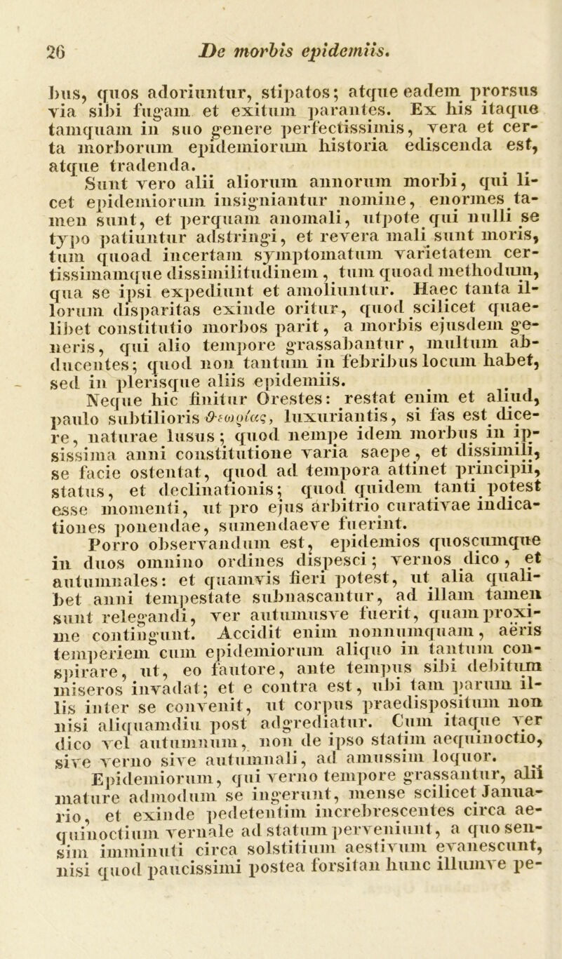 bus, quos adoriuntur, stipatos; atque eadem prorsus via sibi fugam et exitum parantes. Ex his itaque tamquam in suo genere perfectissimis, vera et cer- ta morborum epidemioriun historia ediscenda est, atque tradenda. Sunt vero alii aliorum annorum morbi, qui li- cet epidemiorum insigniantur nomine, enormes ta- men sunt, et perquam anomali, utpote qui nulli se typo patiuntur adstringi, et revera mali sunt moris, tum quoad incertam symptomatum varietatem cer- tissimamque dissimilitudinem , tum quoad methodum, qua se ipsi expediunt et amoliuntur. Haec tanta il- lorum disparitas exinde oritur, quod scilicet quae- libet constitutio morbos parit, a morbis ejusdem ge- neris, qui alio tempore grassabantur, multum ab- ducentes; quod non tantum in febribus locum habet, sed in plerisque aliis epidemiis. Neque hic finitur Orestes: restat enim et aliud, paulo subtilioris O-tojotaq, luxuriantis, si fas est. dice- re, naturae lusus; quod nempe idem morbus in ip- sissima anni constitutione varia saepe , et dissimili, se facie ostentat, quod ad tempora, attinet principii, status, et declinationis; quod quidem tanti potest esse momenti, ut pro ejus arbitrio curativae indica- tiones ponendae, sumendaeve fuerint. Porro observandum est, epidemios quoscumque in duos omnino ordines dispesci; vernos dico, et autumnales: et quamvis fieri potest, ut. alia quali- bet anni tempestate subnascantur, ad illam tamen sunt relegandi, ver autumusve fuerit, quam proxi- me contingunt. Accidit enim nonnumquam, aeris temperiem cum epidemiorum aliquo in tantum .con- spirare, nt, eo fautore, ante tempus sibi debitum miseros invadat; et e contra est, ubi tam parum il- lis inter se convenit, ut corpus praedispositum non nisi aliquamdiu post adgrediatur. Cum itaque yer dico vel autumnum, non de ipso statim aequinoctio, sive verno sive autumnali, ad amussim loquor. Epidemiorum, qui verno tempore grassantur, alii mature admodum se ing'erunt, mense scilicet Janua- rio, et exinde pedetentim increbrescentes circa ae- quinoctium vernale ad statum perveniunt, a quo sen- sim imminuti circa solstitium aestivum evanescunt, nisi quod paucissimi postea forsitan hunc illumve pe-