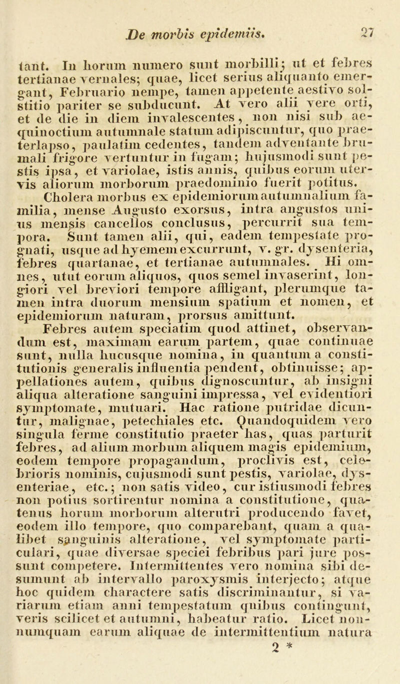 tant. In liormn numero sunt morbilli ; ut et febres tertianae yernales; quae, licet serius aliquanto emer- gant, Februario nempe, tamen appetente aestivo sol- stitio pariter se subducunt. At vero alii vere orti, et de die in diem invalescentes, non nisi sub ae- quinoctium autumnale statum adipiscuntur, quo prae- terlapso, paulatim cedentes, tandem adventante bru- mali frigore vertuntur in fugam; hujusmodi sunt pe- stis ipsa, et variolae, istis annis., quibus eorum uter- vis aliorum morborum praedommio fuerit potitus. Cholera morbus ex epidemiorum autumnalium fa- milia, mense Augusto exorsus, intra angustos uni- us mendis cancellos conclusus, percurrit sua tem- pora. Sunt tamen alii, qui, eadem tempestate pro- gnati, usque ad hyememexcurrunt, v. gr. dysenteria, febres quartanae, et tertianae autumnales. Hi om- nes, utut eorum aliquos, quos semel invaserint, lon- giori vel breviori tempore affligant, plerumque ta- men intra duorum mensium spatium et nomen, et epidemiorum naturam, prorsus amittunt. Febres autem speciatim quod attinet, observan- dum est, maximam earum partem, quae continuae sunt, nulla hucusque nomina, in quantum a consti- tutionis generalis influentia pendent, obtinuisse; ap- pellationes autem, quibus dignoscuntur, ab insigni aliqua alteratione sanguini impressa, vel evidentiori symptomate, mutuari. Hac ratione putridae dicun- tur, malignae, petechiales etc. Quandoquidem vero singula ferme constitutio praeter has, quas parturit febres, ad alium morbum aliquem magis epitlemium, eodem tempore propagandum, proclivis est, cele- brioris nominis, cujusmodi sunt pestis, variolae, dys- enteriae, etc.; non satis video, cur istiusmodi febres non potius sortirentur nomina a constitutione, qua- tenus horum morborum alterutri producendo favet, eodem illo tempore, quo comparebant, quam a qua- libet sanguinis alteratione, vel symptomate parti- culari, quae diversae speciei febribus pari jure pos- sunt competere. Intermittentes vero nomina sibi de- sumunt al) intervallo paroxysmis interjecto; atque hoc quidem charactere satis discriminantur, si va- riarum etiam anni tempestatum quibus contingunt, veris scilicet et autumni, habeatur ratio. Licet non- numquam earum aliquae de intermittentium natura 2 *