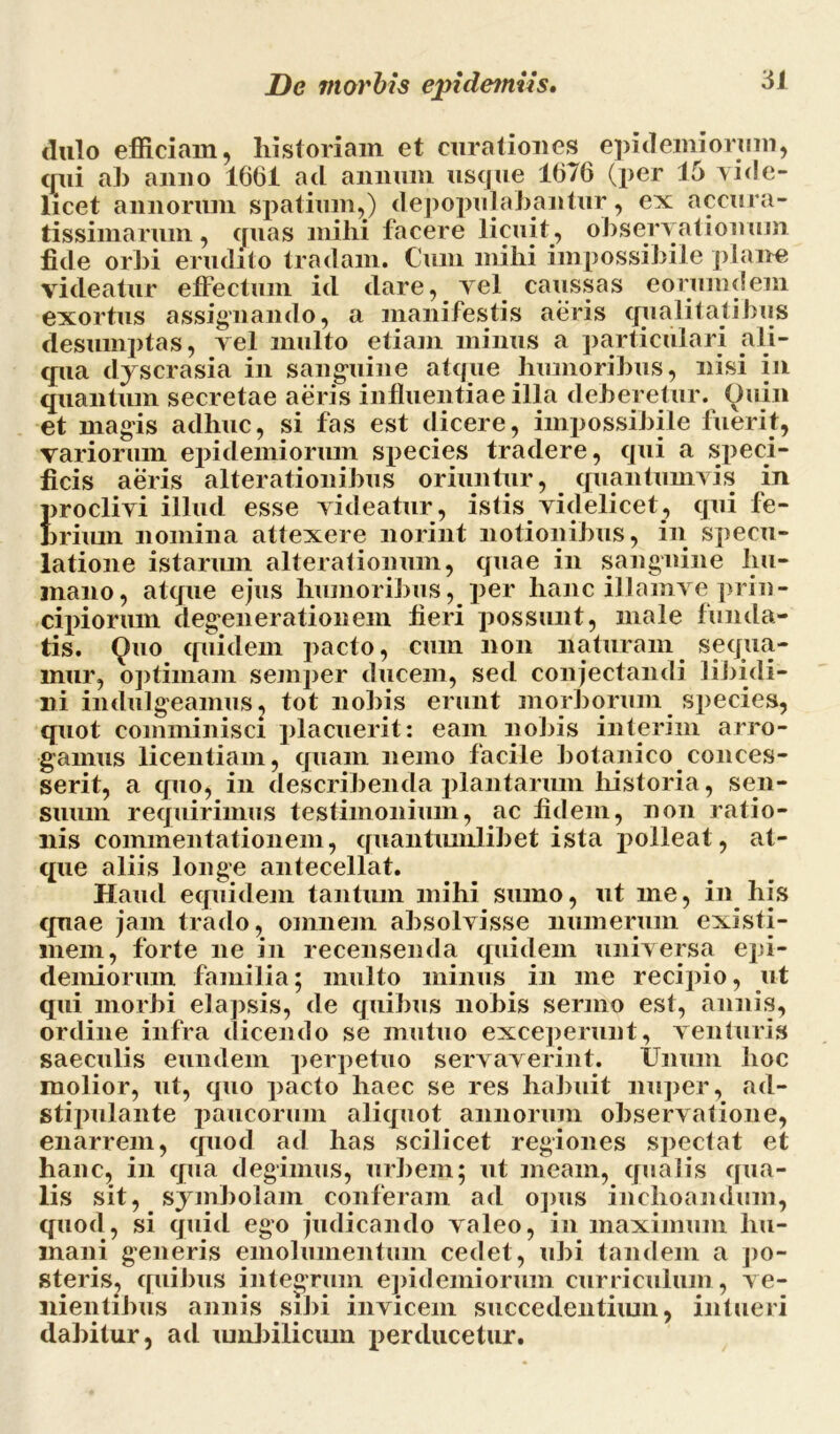 dulo efficiam, historiam et curationes epidemiorum, (rui ah anno 1661 aci annum usque 1676 (per 15 vide- licet annorum spatium,) depopulabantur, ex accura- tissimarum , quas mihi facere licuit, observationum fide orbi erudito tradam. Cum mihi impossibile plane videatur effectum id dare, vel caussas eorumdem exortus assignando, a manifestis aeris qualitatibus desumptas, vel multo etiam minus a particulari ali- qua dyscrasia in sanguine atque humoribus, nisi in quantum secretae aeris influentiae illa deberetur. Quin et magis adhuc, si fas est dicere, impossibile fuerit, variorum epidemiorum species tradere, qui a speci- ficis aeris alterationibus oriuntur, quantumvis in proclivi illud esse videatur , istis videlicet, qui fe- brium nomina attexere norint notionibus, in specu- latione istarum alterationum, quae in sanguine hu- mano, atque ejus humoribus, per hanc illamve prin- cipiorum degenerationem fieri possunt, niale funda- tis. Quo quidem pacto, cum non naturam sequa- mur, optimam semper ducem, sed conjectandi libidi- ni indulgeamus, tot nobis erunt morborum species, quot comminisci placuerit: eam nobis interim arro- gamus licentiam, quam nemo facile botanico conces- serit, a quo, in describenda plantarum historia, sen- suum requirimus testimonium, ac fidem, non ratio- nis commentationem, quantumlibet ista polleat, at- que aliis longe antecellat. Haud equidem tantum mihi sumo, ut me, in his quae jam trado, omnem absolvisse numerum existi- mem, forte ne in recensenda quidem universa epi- demiorum familia; multo minus in me recipio, ut qui morbi elapsis, de quibus nobis sermo est, annis, ordine infra (licendo se mutuo exceperunt, venturis saeculis eundem perpetuo servaverint. Unum hoc molior, ut, quo pacto haec se res habuit nuper, ad- stijmlante paucorum aliquot annorum observatione, enarrem, quod ad has scilicet regiones spectat et hanc, in qua degimus, urbem; ut meam, qualis qua- lis sit, symbolam conferam ad opus inchoandum, quod, si quid ego judicando valeo, in maximum hu- mani generis emolumentum cedet, ubi tandem a po- steris, quibus integrum epidemiorum curriculum , ve- nientibus annis sibi invicem succedentium, intueri dabitur, ad umbilicum perducetur.