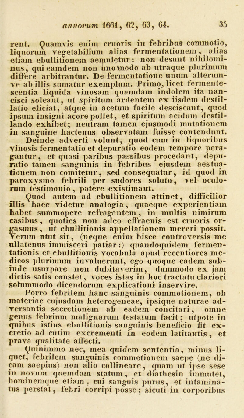 rent. Quamvis enim cruoris in febribus commotio, liquorum vegetabilium alias fermentationem, ^ alias etiam ebullitionem aemuletur: non desunt nihilomi- nus, qui eamdem non tino modo ab utraque plurimum didere arbitrantur. De fermentationc unum alterum- ve ab illis sumatur exemplum. Primo, licet fermente- scentia liquida vinosam quamdam indolem ita nan- cisci soleant, ut spiritum ardentem ex iisdem destil- latio eliciat, atque in acetum facile desciscant, quod ipsum insigni acore pollet, et spiritum acidum destil- lando exhibet; neutram tamen ejusmodi mutationem in sanguine hactenus observatam fuisse contendunt. Deinde adverti volunt, quod cum m liquoribus vinosis fermentatio et depuratio eodem tempore pera- gantur, et quasi paribus passibus procedant, depu- ratio tamen sanguinis in febribus ejusdem aestua- tionem non comitetur, sed consequatur, id quod in paroxysmo febrili per sudores soluto, vel oculo- rum testimonio , patere existimant. Quod autem ad ebullitionem attinet, difficilior illis haec videtur analogia, quaeque experientiam habet summopere refragantem, in multis nimirum casibus, quoties non adeo effraenis est cruoris or- gasinus, ut ebullitionis appellationem mereri possit. Yeruin utut sit, (neque enim hisce controversis me nllatenus immisceri patiar :) quaneloquidem fermen- tationis et ebullitionis vocabula apud reeentiores me- dicos plurimum invaluerunt, ego quoque eadem sub- inde usurpare non dubitaverim, dummodo ex jam dictis satis constet , voces istas in hoc tractatu clariori solummodo dicendorum explicationi inservire. Porro febrilem hanc sanguinis commotionem, ob materiae cujusdam heterogeneae, ipsique naturae ad- versantis secretionem ab eadem concitari, omne genus febrium malignarum testatum faert; utpote in quibus istius ebullitionis sanguinis beneficio fit ex- cretio ad cutim excrementi in eodem latitantis, et prava qualitate affecti. Quinimmo nec, mea quidem sententia, minus li- quet, febrilem sanguinis commotionem saepe (ne di- cam saepius) non alio collineare, quam ut ipse sese in novurn quemdam statum, et diathesin immutet, hominemque etiam, cui sanguis purus, et intamina- tus perstat, febri corripi posse; sicuti in corporibus