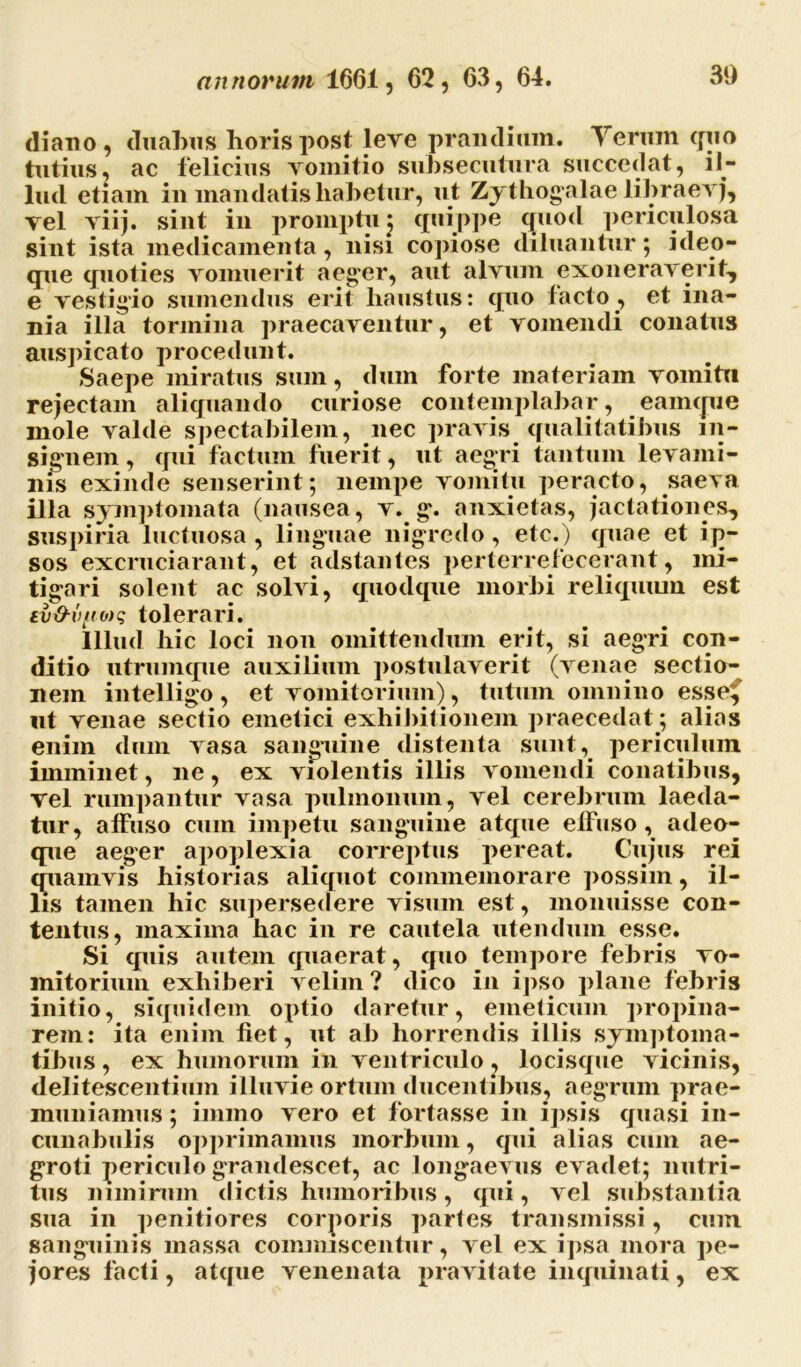 diano, duabus horis post leve prandium. Teram quo tutius, ac felicius vomitio subsecutura succedat, il- lud etiam in mandatis habetur, ut Zythogalae libraevj, vel viij. sint in promptu j quippe quod periculosa sint ista medicamenta, nisi copiose diluantur; ideo- que quoties vomuerit aeger, aut alvum exoneraverit, e vestigio sumendus erit haustus: quo facto, et ina- nia illa tormina praecaventur, et vomendi conatus auspicato procedunt. Saepe miratus sum, dum forte materiam vomitu rejectam aliquando curiose contemplabar, eamque mole valde spectabilem, nec pravis qualitatibus in- signem , qui factum fuerit, ut aegri tantum levami- nis exinde senserint; nempe vomitu peracto, saeva illa symptomata (nausea, v. g. anxietas, jactationes, suspiria luctuosa, linguae nigredo, etc.) quae et ip- sos excruciarant, et adstantes perterrefecerant, mi- tigari solent ac solvi, quodque morbi reliquum est ev&v[(0)q tolerari. Illud hic loci non omittendum erit, si aegri con- ditio utrumque auxilium postulaverit (venae sectio- nem intelligo, et vomitorium), tutum omnino esse^ ut venae sectio emetici exhibitionem praecedat; alias enim dum vasa sanguine distenta sunt, periculum imminet, ne, ex violentis illis vomendi conatibus, vel rumpantur vasa pulmonum, vel cerebrum laeda- tur, affuso cum impetu sanguine atque effuso, adeo- que aeger apoplexia correptus pereat. Cujus rei quamvis historias aliquot commemorare possim, il- lis tamen hic supersedere visum est, monuisse con- tentus, maxima hac in re cautela utendum esse. Si quis autem quaerat, quo tempore febris vo- mitorium exhiberi velim ? dico in ipso plane febris initio, siquidem optio daretur, emeticum propina- rem: ita enim fiet, ut ab horrendis illis symptoma- tibus , ex humorum in ventriculo ? locisque vicinis, delitescentium illuvie ortum ducentibus, aegrum prae- muniamus ; immo vero et fortasse in ipsis quasi in- cunabulis opprimamus morbum, qui alias cum ae- groti periculo grandescet, ac longaevus evadet; nutri- tus nimirum dictis humoribus, qui, vel substantia sua in penitiores corporis partes transmissi, cum sanguinis massa commiscentur, vel ex ipsa mora pe- jores facti, atque venenata pravitate inquinati, ex