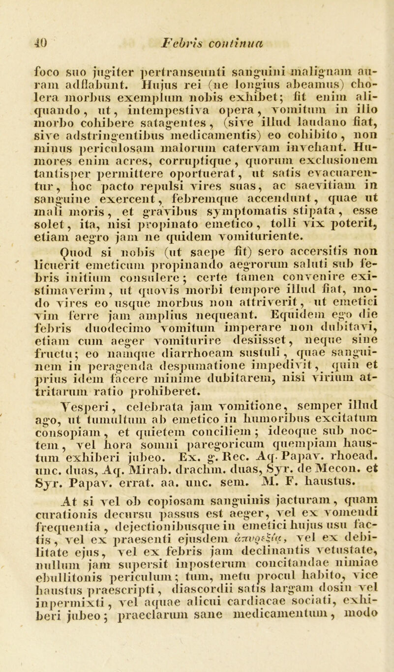 foco suo jugiter pertranseunti sanguini malignam au- ram adflabunt. Hujus rei (ne longius abeamus) cho- lera morbus exemplum nobis exhibet; lit enim ali- quando, ut, intempestiva opera, vomitum in ilio morbo collibere satagentes, (sive illud laudano liat, sive adstringentibus medicamentis) eo cohibito, non minus periculosam malorum catervam invehant. Hu- mores enim acres, corrupticjue, quorum exclusionem tantisper permittere oportuerat, ut satis evacuaren- tur, lioc pacto repulsi vires suas, ac saevitiam in sanguine exercent, febremque accendunt, quae ut mali moris, et gravibus symptomatis stipata, esse solet, ita, nisi propinato emetico, tolli vix poterit, etiam aegro jam ne quidem vomituriente. Quod si nobis (ut saepe fit) sero accersitis non licuerit emeticum propinando aegrorum saluti sub fe- bris initium consulere; certe tamen convenire exi- stimaverim, ut quovis morbi tempore illud fiat, mo- do vires eo usque morbus non attriverit, ut emetici vim ferre jam amplius nequeant. Equidem ego die febris duodecimo vomitum imperare non dubitavi, etiam cum aeger vomiturire desiisset, neque sine fructu; eo namque diarrhoeam sustuli, quae sangui- nem in peragenda despumatione impedivit, quin et prius idem facere minime dubitarem, nisi virium at- tritarum ratio prohiberet. Tesperi, celebrata jam vomitione, semper illud ago, ut tumultum ab emetico in humoribus excitatum consopiam, et quietem conciliem ; iileoque sub noc- tem , vel hora somni paregoricum quempiam haus- tum exhiberi jubeo. Ex. g. Rec. Aq. Papav. rhoead. une. duas, Aq. Mirab. drachm. duas, Syr. de Mecon, et Syr. Papav. errat, aa. unc. sem. M. F. haustus. At si vel ob copiosam sanguinis jacturam, (piam curationis decursu passus est aeger, vel ex vomendi frequentia, dejectionibusque in emetici hujus usu fac- tis , vel ex praesenti ejusdem , vel ex debi- litate ejus, vel ex febris jam declinantis vetustate, nullum jam supersit inposterum concitandae nimiae ebullitonis periculum; tum, metu procul habito, vice haustus praescripti, diascordii satis largam dosin vel inpermixti, vel aquae alicui cardiacae sociati, exhi- beri jubeo; praeclarum sane medicamentum, modo