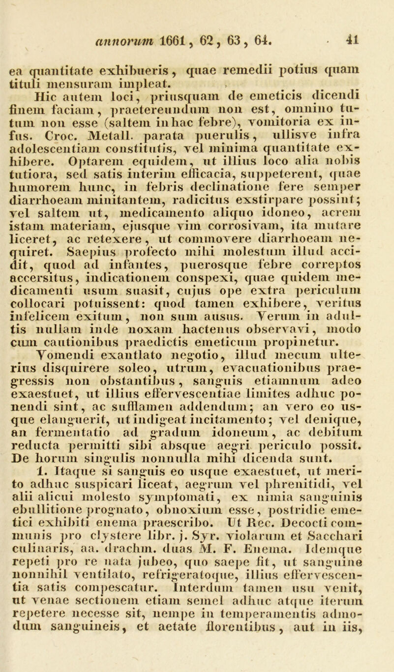 ea quantitate exhibueris, quae remedii potius quam tituli mensuram impleat. . ■ Hic autem loci, priusquam cie emeticis (licendi finem faciam, praetereundum non est, omnino tu- tum non esse (saltem in hac febre), vomitoria ex in- fus. Croc. Metall. parata puerulis, ullisye intra adolescentiam constitutis, vel minima quantitate ex- hibere. Optarem equidem, ut illius loco alia nobis tutiora, sed satis interim efficacia, suppeterent, quae humorem hunc, in febris declinatione fere semper diarrhoeam minitantem, radicitus exstirpare possint; vel saltem ut, medicamento aliquo idoneo, acrem istam materiam, e jusque vim corrosivam, ita mutare liceret, ac retexere, ut commovere diarrhoeam ne- quiret. Saepius profecto mihi molestum illud acci- dit, quod ad infantes, puerosque febre correptos accersitus, indicationem conspexi, quae quidem me- dicamenti usum suasit, cujus ope extra periculum collocari potuissent: quod tamen exhibere, veritus infelicem exitum, non sum ausus. Verum in adul- tis nullam inde noxam hactenus observavi, modo cum cautionibus praedictis emeticum propinetur. Vomendi exantlato negotio, illud meciiin ulte- rius disquirere soleo, utrum, evacuationibus prae- gressis non obstantibus, sanguis etiamnum adeo exaestuet, ut illius effervescentiae limites adhuc po- nendi sint, ac sufflamen addendum; an vero eo us- que elanguerit, ut indigeat incitamento; vel denique, an fermentatio ad gradum idoneum, ac debitum reducta permitti sibi absque aegri periculo possit. De horum singulis nonnulla mihi dicenda sunt. 1. Itaque si sanguis eo usque exaestuet, ut meri- to adhuc suspicari liceat, aegrum vel phrenitidi, vel alii alicui molesto symptomati, ex nimia sanguinis ebullitione prognato, obnoxium esse, postridie eme- tici exhibiti enema praescribo. Ut Rec. Decocti com- munis pro clystere libr. j. Syr. violarum et Sacchari culinaris, aa. drachm. duas M. F. Enema. Idemque repeti pro re nata jubeo, quo saepe fit, ut sanguine nonnihil ventilato, refrigeratoque, illius effervescen- tia satis compescatur. Interdum tamen usu venit, ut venae sectionem etiam semel adhuc atque iterum repetere necesse sit, nempe in temperamentis admo- dum sanguineis, et aetate florentibus, aut iniis,
