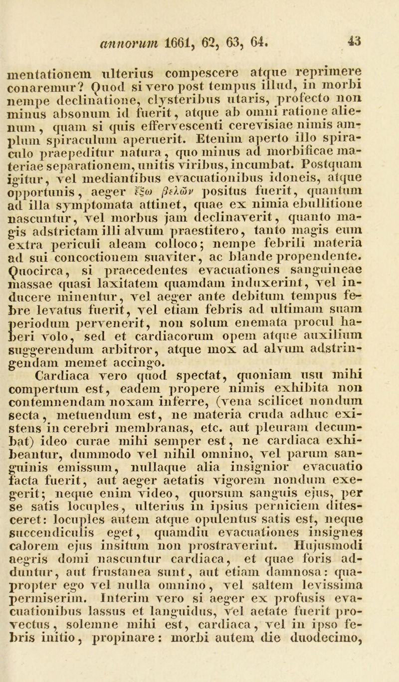 inentationem ulterias compescere atque reprimere conaremur? Ouod si vero post tempus illud, in morbi nempe declinatione, clysteribus utaris, prolecto non minus absonum id inerit, atque ab omni ratione alie- num , quam si quis effervescenti cerevisiae nimis am- plum spiraculum aperuerit. Etenim aperto i jio spira- culo praepeditur natura, quo minus ad morbificae ma- teriae separationem, unitis viribus, incumbat. Postquam igitur, vel mediantibus evacuationibus idoneis, atque opportunis, aeger ?£« pfl&v positus fuerit, quantum ad illa symptomata attinet, quae ex nimia ebullitione nascuntur, vel morbus jam declinaverit, quanto ma- gis adstrictamilli alvum praestitero, tanto magis eum extra periculi aleam colloco; nempe febrili materia ad sui concoctionem suaviter, ac blande propendente. Ouocirca, si praecedentes evacuationes sanguineae massae quasi laxitatem quamdam induxerint, vel in- ducere minentur, vel aeger ante debitum tempus fe- bre levatus fuerit, vel etiam febris ad ultimam suam periodum pervenerit, non solum enemata procul ha- beri volo, sed et cardiacorum opem atque auxilium suggerendum arbitror, atque mox ad alvum adstrin- gendam meinet accingo. Cardiaca vero quod spectat, quoniam usu mihi compertum est, eadem propere nimis exhibita non contemnendam noxam inferre, (vena scilicet nondum secta, metuendum est, ne materia cruda adhuc exi- stens in cerebri membranas, etc. aut pleuram decum- bat) ideo curae mihi semper est, ne cardiaca exhi- beantur, dummodo vel nihil omnino, vel parum san- guinis emissum, nullaque alia insignior evacuatio facta fuerit, aut aeger aetatis vigorem nondum exe- gerit; neque enim video, quorsum sanguis ejus, per se satis locuples, ulterius in ipsius perniciem dites- ceret : locuples autem atque opulentus satis est, neque guccendicuiis eget, quamdiu evacuationes insignes calorem ejus insitum non prostraverint. Hujusmodi aegris domi nascuntur cardiaca, et quae foris ad- duntur, aut frustanea sunt, aut etiam damnosa: qua- propter ego vel nulla omnino, vel saltem levissima permiserim. Interim vero si aeger ex profusis eva- cuationibus lassus et languidus, Vel aetate fuerit pro- vectus, solemne mihi est, cardiaca, vel in ipso fe- bris initio, propinare: morbi autem die duodecimo,