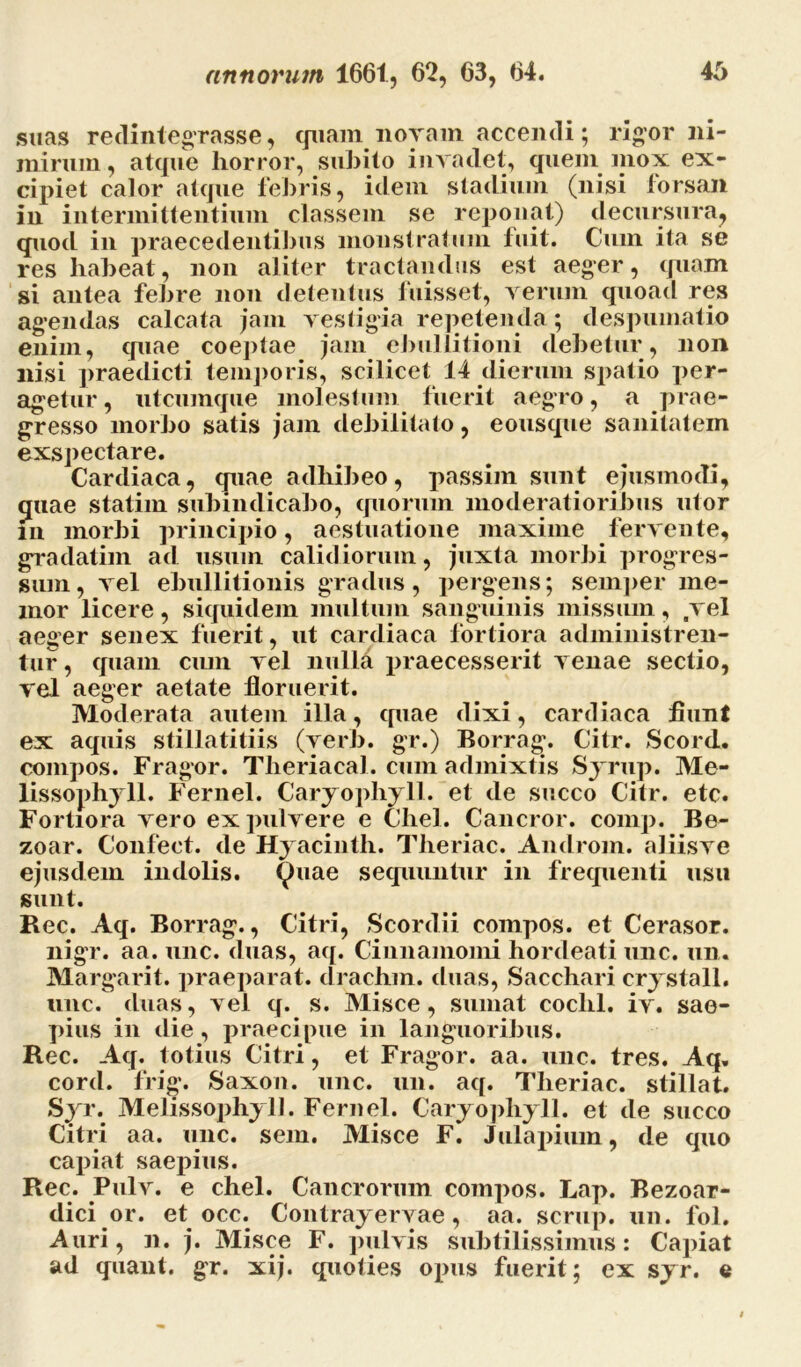 suas redintegrasse, quam noram accendi; rigor ni- mirum , atque horror, subito invadet, quem mox ex- cipiet calor atque febris, idem stadium (nisi forsan in intermittentium classem se reponat) decursura, quod in praecedentibus monstratum fuit. Cum ita se res habeat, non aliter tractandus est aeger, quam si antea febre non detentus fuisset, verum quoad res agendas calcata jam vestigia repetenda; despumatio enim, quae coeptae jam ebullitioni debetur, non nisi praedicti temporis, scilicet 14 dierum spatio per- agetur, utcumque molestum fuerit aegro, a prae- gresso morbo satis jam debilitato, eousque sanitatem exspectare. Cardiaca, quae adhibeo, passim sunt ejusmodi, quae statim submdicabo, quorum moderatioribus utor in morbi principio, aestuatione maxime fervente, gradatim ad usum calidiorum, juxta morbi progres- sum, vel ebullitionis gradus, pergens; semper me- mor licere, siquidem multum sanguinis missum, vel aeger senex fuerit, ut cardiaca fortiora administren- tur, quam cum vel nulla praecesserit venae sectio, vel aeger aetate floruerit. Moderata autem illa, quae dixi, cardiaca fiunt ex aquis stillatitiis (verb. gr.) Borrag. Citr. Scord. compos. Fragor. Theriacal. cum admixtis Syrup. Me- lissophyll. Fernel. Caryophyll. et de succo Citr. etc. Fortiora vero ex pulvere e Chel. Cancror. comp. Be- zoar. Confeet. de Hyacinth. Tlieriac. Androni, aliisve ejusdem indolis. <J)uae sequuntur in frequenti usu sunt. Rec. Aq. Borrag., Citri, Scordii compos, et Cerasor. nigr. aa. unc. duas, aq. Cinnamomi hordeati unc. un. Margarit. praeparat, drachm. duas, Sacchari crystall. unc. duas, vel q. s. Misce, sumat coclil. iv. sae- pius in die, praecipue in languoribus. Rec. Aq. totius Citri, et Fragor, aa. unc. tres. Aq. cord. frig. Saxon, unc. un. aq. Tlieriac. stillat. Syr. Melissophyll. Fernel. Caryophyll. et de succo Citri aa. unc. sem. Misce F. Julapium, de quo capiat saepius. Rec. Pulv. e chel. Cancrorum compos. Lap. Bezoar- dici or. et occ. Contrayervae, aa. scrup. un. fol. Auri, n. j. Misce F. pulvis subtilissimus: Capiat ad quant. gr. xij. quoties opus fuerit; ex syr. e