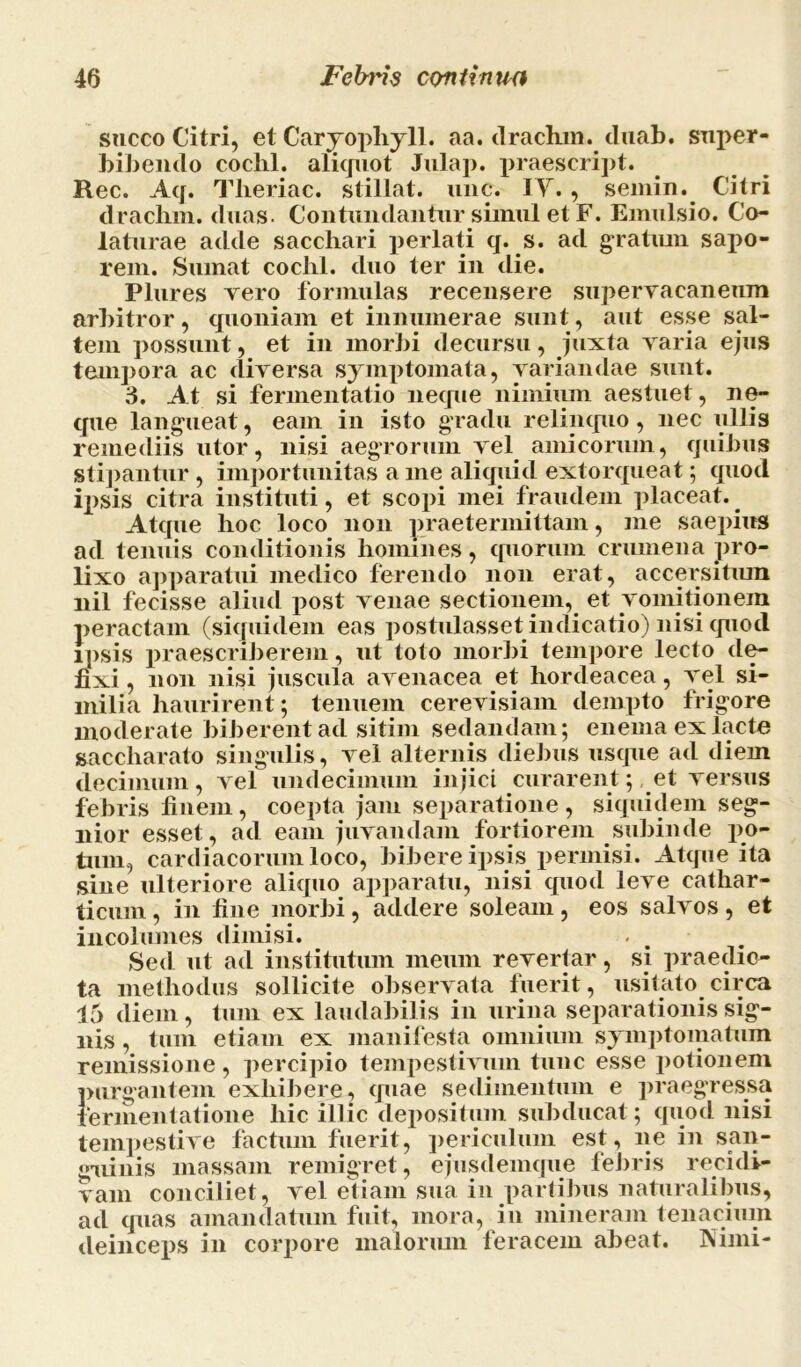 sacco Citri, et Caryopliyll. aa. drachm. cluab. super- bibeiulo cochl. aliquot Julap. praescript. Rec. Aq. Tlieriac. stillat, une. IY. , semin. Citri drachm. duas. Contundantur simul et F. Emulsio. Co- laturae adde sacchari perlati q. s. ad gratmn sapo- rem. Sumat cochl. duo ter in die. Plures Tero formulas recensere supervacaneum arbitror, quoniam et innumerae sunt, aut esse sal- tem possunt, et in morbi decursu, juxta varia ejus tempora ac diversa symptomata, variandae sunt. 3. At si fermentatio neque nimium aestuet, ne- que langueat, eam in isto gradu relinquo, nec ullis remediis utor, nisi aegrorum vel amicorum, quibus stipantur , importunitas a me aliquid extorqueat; quod ipsis citra instituti, et scopi mei fraudem placeat. Atque hoc loco non praetermittam, me saepius ad tenuis conditionis homines, quorum crumena pro- lixo apparatui medico ferendo non erat, accersitum nil fecisse aliud post venae sectionem, et vomitionem peractam (siquidem eas postulasset indicatio) nisi quod ipsis praescriberem, ut toto morbi tempore lecto de- fixi, non nisi juscula avenacea et hordeacea, vel si- milia haurirent; tenuem cerevisiam dempto frigore moderate biberent ad sitim sedandam; enema ex lacte saccharato singulis, vel alternis diebus usque ad diem decimum, vel undecimum injici curarent; et versus febris finem , coepta jam separatione , siquidem seg- nior esset, ad eam juvandam fortiorem subinde po- tum, cardiacorum loco, bibere ipsis permisi. Atque ita sine ulteriore aliquo apparatu, nisi quod leve cathar- ticum, in fine morbi, addere soleam, eos salvos , et incolumes dimisi. Sed ut ad institutum meum revertar, si praedic- ta methodus sollicite observata fuerit, usitato circa 15 diem, tum ex laudabilis in urina separationis sig- nis , tum etiam ex manifesta omnium symptomatum remissione, percipio tempestivum tunc esse potionem purgantem exhibere, quae sedimentum e praegressa fermentat i one hic illic depositum subducat; quod nisi tempestive factum fuerit, periculum est, ne in san- guinis massam remigret, ejusdemque febris recidi- vam conciliet, vel etiam sua in partibus naturalibus, ad quas amandatum fuit, mora, in mineram tenacium deinceps in corpore malorum feracem abeat. Nimi-