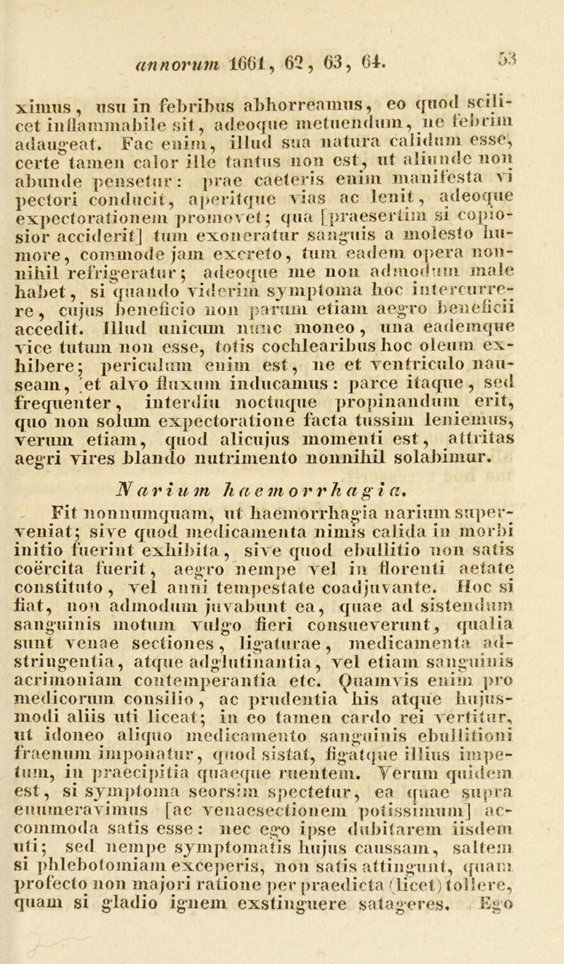 ximus, usu in febribus abhorreamus, eo quod scili- cet in flammaliile sit, adeoque metuendum, ne febrim adaugeat. Fac enim, illud sua natura calidum esse, certe tamen calor ille tantus non est, ut aliunde non abunde pensetur: prae caeleris enim manifesta vi pedori conducit, aperitque vias ac lenit, adeoque expectorationem promovet5 qua [praesertim si copio- sior acciderit] tum exoneratur sanguis a molesto hu- more, commode jam excrelo, tum eadem opera non- nihil refrigeratur; adeoque me non admodum male habet, si quando viderim symptoma hoc intercurre- re , cujus beneficio non parum etiam aegro beneficii accedit. Illud unicum nunc moneo, una eademque vice tutum non esse, totis cochlearibus hoc oleum ex- hibere; periculum enim est, ne et ventriculo nau- seam, 'et alvo fluxum inducamus: parce itaque, sed frequenter, interdiu noctuque propinandum erit, quo non solum expectoratione facta tussim leniemus, verum etiam, quod alicujus momenti est, attritas aegri vires hiando nutrimento nonnihil solabimur. N a r i u m h a e m o r r k a g i a. Fit nonnumquam, ut haemorrhagia narium super- veniat; sive quod medicamenta nimis calida in morbi initio fuerint exhibita, sive quod ebullitio non satis coercita fuerit, aegro nempe vel in florenti aetate constituto , vel anni tempestate coadjuvante. Hoc si fiat, non admodum juvabunt ea, quae ad sistendum sanguinis motum vulgo fieri consueverunt, qualia sunt venae sectiones, ligaturae, medicamenta ad- stringentia, atque adglutinantia, vel etiam sanguinis acrimoniam contemperantia etc. Quamvis enim pro medicorum consilio, ac prudentia'bis atque hujus- modi aliis uti liceat; in eo tamen cardo rei vertitur, ut idoneo aliquo medicamento sanguinis ebullitioni fraenum imponatur, quod sistat, figatque illius impe- tum, in praecipitia quaeque ruentem. Verum quidem est, si symptoma seorsim spectetur, ea quae supra enumeravimus [ac venaesectionem potissimum] ac- commoda satis esse: nec ego ipse dubitarem iisdem uti; sed nempe symptomatis hujus caussam, saltem si phlebotomiam exceperis, non satis attingunt, quam profecto non majori ratione per praedicta (licet) tollere, quam si gladio ignem exstinguere satageres. Ego