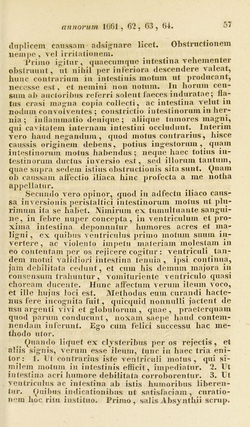 duplicem caussam adsignare licet. Obstructionem nempe, yel irritationem. 'Primo igitur, quaecumque intestina vehementer obstruunt, ut nihil per inferiora descendere valeat, bunc contrarium in intestinis motum ut producant, necesse est, et nemini non notum. Iu liorum cen- sum ab auctoribus referri solent faeces induratae; fla- tus erasi magna copia collecti, ac intestina vellit in nodum convolventes ; constrictio intestinorum in her- nia ; inllammatio denique; aliique tumores magni, qui cavitatem internam intestini occludunt. Interim vero haud negandum, quod motus contrarius, hisce caussis originem debens, potius ingestorum , quam intestinorum motus habendus; neque haec totius in- testinorum ductus inversio est, sed illorum tantum, quae supra sedem istius obstructionis sita sunt. Quam ob caussam affectio iliaca hinc profecta a me notha appellatur. Secundo vero opinor, quod in adfectu iliaco caus- sa inversionis peristaltici intestinorum motus ut plu- rimum ita se habet. Nimirum ex tumultuante sangui- ne, in febre nuper concepta, in ventriculum et pro- xima intestina deponuntur humores acres et ma- ligni , ex quibus ventriculus primo motum suum in- vertere , ac violento impetu materiam molestam in eo contentam per os rejicere cogitur: ventriculi tan- dem motui validiori intestina tenuia , ipsi continua, jam debilitata cedunt , et cum his demum majora in consensum trahuntur, vomituriente ventriculo quasi choream ducente. Hunc affectum verum ileum voco, et ille hujus loci est. Methodus eum curandi hacte- nus fere incog nita fuit, quicquid nonnulli jactent de usu argenti vivi et globulorum , quae , praeterquam quod parum conducunt , noxam saepe haud contem- nendam inferunt. Ego cum felici successu hac me- thodo utor. Quando liquet ex clysteribus per os rejectis, et aliis signis, verum esse ileum, tunc in haec tria eni- tor: 1. Ut contrarius iste ventriculi motus, qui si- milem motum in intestinis efficit, impediatur. 2. Ut intestina acri humore debilitata corroborentur. 3. Ut ventriculus ac intestina ab istis humoribus liberen- tur. Quibus indicationibus ut satisfaciam, curatio- nem hoc ritu instituo. Primo, salisAbsynthii senip.