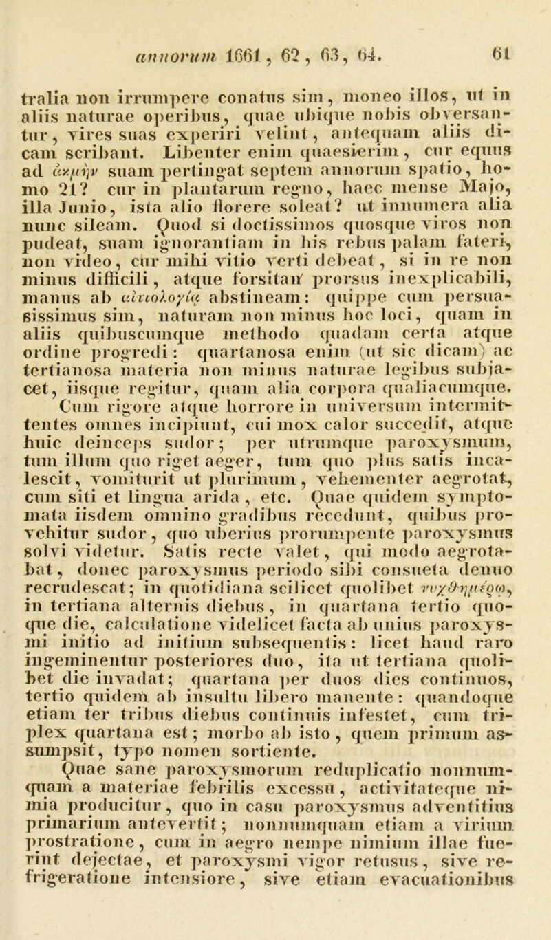 tralia non irrumpere conatus sim, moneo illos, ut in aliis naturae operibus, quae ubique nobis obversan- tur, vires suas experiri velint, antequam aliis di- cam scribant. Libenter enim quaesierim , cur equus ad ay.fiy]v suam pertingat septem annorum spatio, ho- mo 21? cur in plantarum regno, haec mense Majo, illa Junio, isla alio florere soleat? ut innumera alia nunc sileam. Quod si doctissimos quosque viros non pudeat, suam ignorantiam in his rebus palam fateri, non video, cur mihi vitio verti debeat, si in re non minus difficili, atque forsitan prorsus inexplicabili, manus ab uhioXoyCu abstineam: quippe cum persua- sissemus sim, naturam non minus hoc loci, quam in aliis quibuscumque methodo quadam certa atque ordine progredi : quartanosa enim (ut sic dicam) ac tertianosa materia non minus naturae legibus subja- cet, iisque regitur, quam alia corpora qualiacumque. Cum rigore atque horrore in universum intermit- tentes omnes incipiunt, cui mox calor succedit, atque huic deinceps sudor; per utrumque paroxysmum, tum illum quo riget aeger, tum quo plus satis inca- lescit, vomiturit ut plurimum, vehementer aegrotat, cum siti et lingua arida , etc. Ouae quidem sympto- mata iisdem omnino gradibus recedunt, quibus pro- vehitur sudor, quo uberius prorumpente paroxysmus solvi videtur. Satis recte valet, qui modo aegrota- bat, donec paroxysmus periodo sibi consueta denuo recrudescat; in quotidiana scilicet quolibet in tertiana alternis diebus, in quartana tertio quo- que die, calculatione videlicet facta a b unius paroxys- mi initio ad initium subsequentis: licet haud raro ingeminentur posteriores duo, ita ut tertiana quoli- bet die invadat; quartana per duos dies continuos, tertio quidem ab insultu libero manente: quandoque etiam ter tribus diebus continuis infestet, cum tri- plex quartana est; morbo ab isto , quem primum as- sumpsit, typo nomen sortiente. Quae sane paroxysmorum reduplicatio nonnum- quam a materiae febrilis excessu , activitateque ni- mia producitur, quo in casu paroxysmus adventitius primarium antevertit; nonnumquam etiam a virium prostratione, cum in aegro nempe nimium illae fue- rint dejectae, et paroxysmi vigor retusus, sive re- frigeratione intensiore, sive etiam evacuationibus