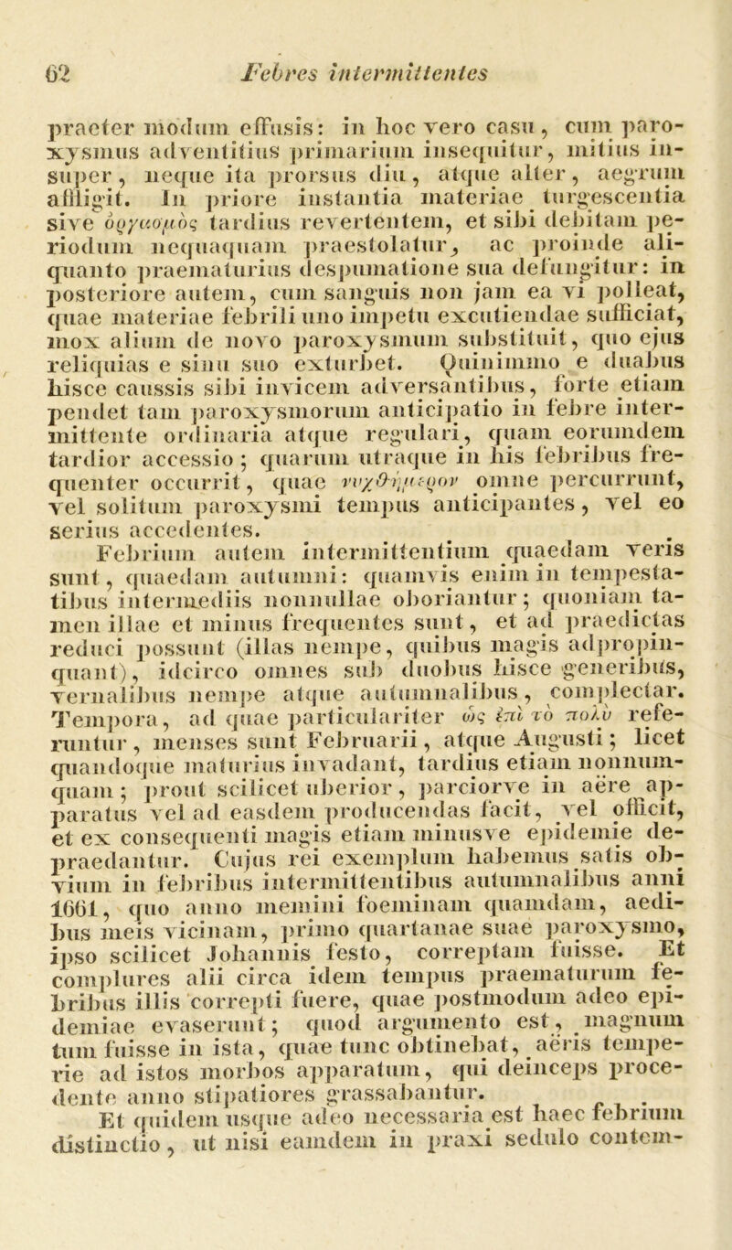 praefer modum effusis: in lioc vero casu , cum paro- xysmus adventitius primarium insequitur, mitius in- super, neque ita prorsus diu, atque alter, aegrum affligit. In priore instantia materiae turgescentia sive oQ/uo/Lioq tardius revertentem, et sihi debitam pe- riodum nequaquam praestolatur, ac proinde ali- quanto praematurius despumatione sua defungitur: in posteriore autem, cum sanguis non jam ea vi polleat, quae materiae febrili uno impetu excutiendae sufficiat, mox alium de novo paroxysmum substituit, quo ejus reliquias e sinu suo exturbet. Quinimmo e duabus liisce caussis sibi invicem adversantibus, torte etiam pendet tam paroxy smorum anticipatio in febre inter- mittente ordinaria atque regulari, quam eorumdem tardior accessio; quarum utraque in liis febribus fre- quenter occurrit, quae w/O-v^tc^ov omne percurrunt, vel solitum paroxysmi tempus anticipantes, vel eo serius accedentes. Febrium autem intermittentium quaedam veris sunt, quaedam autumni: quamvis enim in tempesta- tibus intermediis nonnullae oboriantur; quoniam ta- men illae et minus frequentes sunt, et ad praedictas reduci possunt (illas nempe, quibus magis ad propin- quant), idcirco omnes sub duobus liisce generibus, vernalibus nempe atque autumnalibus, complectar. Tempora, ad quae particulariter w? ini to tioVv refe- runtur, menses sunt Februarii , atque Augusti; licet quandoque maturius invadant, tardius etiam nonnum- quam ; prout scilicet uberior, parciorve in aere ap- paratus vel ad easdem producendas facit, vel officit, et ex consequenti magis etiam minus ve epidemie de- praedantur. Cujus rei exemplum habemus satis ob- vium in febribus intermittentibus autumnalibus anni 16(31, quo anno memini foeminam quamdam, aedi- bus meis vicinam, primo quartanae suae paroxysmo, ipso scilicet Jobannis festo, correptam fuisse. Et complures alii circa idem tempus praematurum fe- bribus illis correpti fuere, quae postmodum adeo epi- demiae evaserunt; quod argumento est, magnum tum fuisse 111 ista, quae tunc obtinebat, ^ a ei is tempe- rie ad istos morbos apparatum, qui deinceps proce- dente anno stipatiores grassabantur. Et quidem usque adeo necessaria est haec febrium distinctio, ut nisi eamdeni iu praxi sedulo contern-