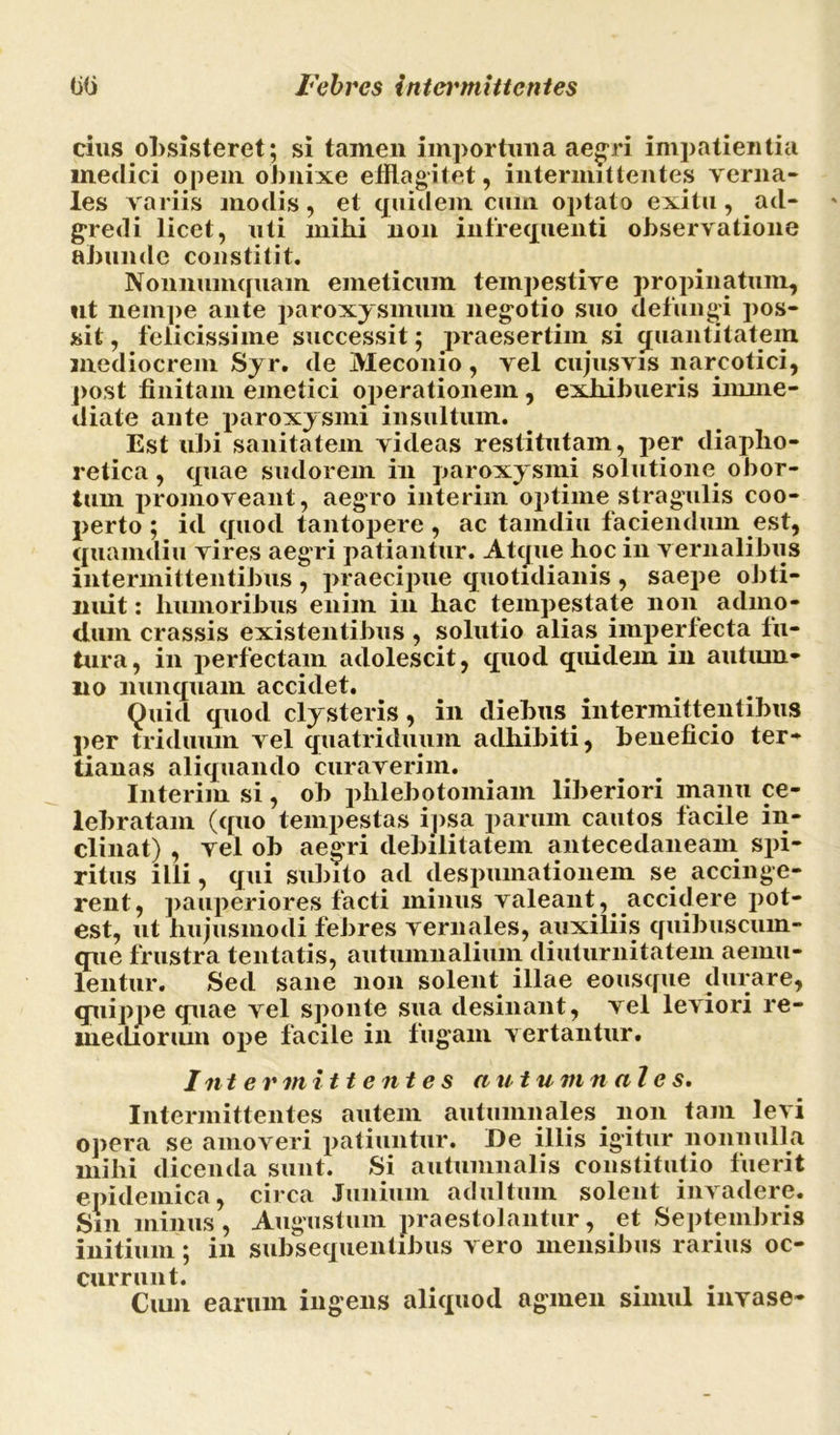 cius obsisteret; si tamen importuna aegri impatientia medici opem obnixe efflagitet, intermittentes verna- les variis modis, et quidem cuin optato exitu, ad- gredi licet, uti mihi non infrequenti observatione abunde constitit. Nonnumquam emeticum tempestive propinatum, ut nempe ante paroxysmum negotio suo defungi pos- sit , felicissime successit; praesertim si quantitatem mediocrem Syr. de Meconio, vel cujusvis narcotici, post finitam emetici operationem , exhibueris imme- diate ante paroxysmi insultum. Est ubi sanitatem videas restitutam, per diapho- retica , quae sudorem in paroxysmi solutione obor- tum promoveant, aegro interim optime stragulis coo- perto ; id quod tantopere, ac tamdiu faciendum est, quamdiu vires aegri patiantur. Atque hoc in vernalibus intermittentibus , praecipue quotidianis , saepe obti- nuit : humoribus enim in hac tempestate non admo- dum crassis existentibus , solutio alias imperfecta fu- tura, in perfectam adolescit, quod quidem in autum- no nunquam accidet. Quid quod clysteris, in diebus intermittentibus per triduum vel quatriduum adhibiti, beneficio ter- tianas aliquando curaverim. Interim si, ob phlebotomiam liberiori manu ce- lebratam (quo tempestas ipsa parum cautos facile in- clinat) , vel ob aegri debilitatem antecedaneam spi- ritus illi, qui subito ad despumationem se accinge- rent, pauperiores facti minus valeant, accidere pot- est, ut hujusmodi febres vernales, auxiliis quibuscum- que frustra tentatis, autumnalium diuturnitatem aemu- lentur. Sed sane non solent illae eousque durare, quippe quae vel sponte sua desinant, vel leviori re- mediorum ope facile in fugam vertantur. Intermittentes autumnales. Intermittentes autem autumnales non tam levi opera se amoveri patiuntur. De illis igitur nonnulla mihi dicenda sunt. Si autumnalis constitutio fuerit epidemica, circa Junium adultum solent invadere. Sin minus, Augustum praestolantur, et Septembris initium; in subsequentibus vero mensibus rarius oc- currunt. • , • Cum earum ingens aliquod agmen simul invase-