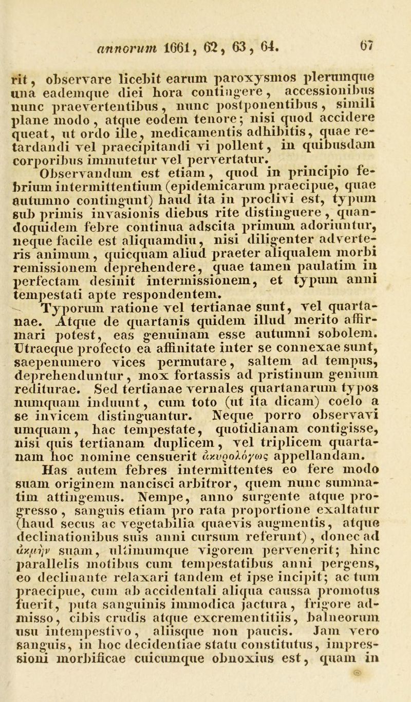 rit, observare licebit earum paroxysmos plerumque una eademgue diei hora contingere, accessionibus nunc praevertentibus , nunc postponentibus , simili plane modo, atque eodem tenore; nisi quod accidere queat, ut ordo ille, medicamentis adhibitis, quae re- tardandi vel praecipitandi vi pollent, in quibusdam corporibus immutetur vel pervertatur^ Observandum est etiam, quod in principio fe- brium intermittentium (epidemicarum praecipue, quae autumno contingunt) haud ita in proclivi est, typum sub primis invasionis diebus rite distinguere, quan- doquidem febre continua adscita primum adoriuntur, neque facile est aliquamdiu, nisi diligenter adv erte- ris animum, quicquam aliud praeter aliqualem morbi remissionem dejirehendere, quae tamen paulatim in perfectam desinit intermissionem, et typum anni tempestati apte respondentem. Typorum ratione vel tertianae sunt, vel quarta- nae. Atque de quartanis quidem illud merito affir- mari potest, eas genuinam esse autumni sobolem. Utraeque profecto ea affinitate inter se connexae sunt, saepenumero vices permutare, saltem ad tempus, deprehenduntur, mox fortassis ad pristinum genium rediturae. Sed tertianae vernales quartanarum typos numquain induunt, cum toto (ut ita dicam) coelo a se invicem distinguantur. Neque porro observavi umquam, hac tempestate, quotidianam contigisse, nisi quis tertianam duplicem, vel triplicem quarta- nam hoc nomine censuerit uxvQoX6yo)q appellandam. Has autem febres intermittentes eo fere modo suam originem nancisci arbitror, quem nunc sumina- tim attingemus. Nempe, anno surgente atque pro- gresso , sanguis etiam pro rata proportione exaltatur (haud secus ac vegetabilia quaevis augmentis, atque declinationibus suis anni cursum referunt), donec ad uy.ui\v suam, ultimumque vigorem pervenerit; hinc parallelis motibus cum tempestatibus anni pergens, eo declinante relaxari tandem et ipse incipit; ac tum praecipue, cum ab accidentali aliqua caussa promotus fuerit, puta sanguinis immodica jactura, frigore ad- misso, cibis crudis atque excrementitiis, balneorum usu intempestivo, aliisque non paucis. Jam vero sanguis, in hoc decidentiae statu constitutus, impres- sioni morbificae cuicumque obnoxius est, quam in