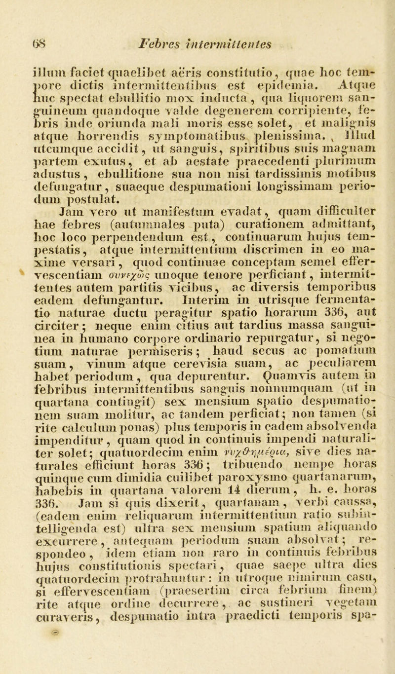 illum faciet quaelibet aeris constitutio, quae hoc tem- pore dictis intermittentibus est epidemia. Atque nue spectat eliullitio mox inducta, qua liquorem san- guineum quandoque valde degenerem corripiente, fe- bris inde oriunda mali moris esse solet, et malignis atque horrendis symptomatibus plenissima. x Illud utcumque accidit, ut sanguis, spiritibus suis magnam partem exutus, et ab aestate praecedenti plurimum adustus, ebullitione sua non nisi tardissimis motibus defungatur, suaeque despumationi longissimam perio- dum postulat. Jam vero ut manifestum evadat, quam difficulter hae febres (autumnales puta) curationem admittant, hoc loco perpendendum est, continuarum hujus tem- jiestatis, atque intermittentium discrimen in eo ma- xime versari, quod continuae conceptam semel effer- vescentium ovvf/o)c unoque tenore perficiant, intermit- tentes autem partitis vicibus, ac diversis temporibus eadem defungantur. Interim in utrisque fermenta- tio naturae ductu peragitur spatio horarum 336, aut circiter; neque enim citius aut tardius massa sangui- nea in humano corpore ordinario repurgatur, si nego- tium naturae permiseris; haud secus ac pomatium suam, vinum atque cerevisia suam, ac peculiarem habet periodum, qua depurentur. Quamvis autem in febribus intermittentibus sanguis nonnumquam (ut in quartana contingit) sex mensium spatio despumatio- nem suam molitur, ac tandem perficiat; non tamen (si rite calculum ponas) plus temporis in eadem absolvenda impenditur, quam quod in continuis impendi naturali- ter solet; quatuordecim enim vv/Oi-uAuu, sive dies na- turales efficiunt horas 336; tribuendo nempe horas quinque cum dimidia cuilibet paroxysmo quartanarum, habebis in quartana valorem 14 dierum, h. e. horas 336. Jam si quis dixerit, quartanam , verbi caussa, (eadem enim reliquarum intermittentium ratio subin- telligenda est) ultra sex mensium spatium aliquando excurrere, antequam periodum suam absolvat; re- spondeo , idem etiam non raro in continuis febribus hujus constitutionis spectari, quae saepe ultra dies quatuordecim protrahuntur : in utroque nimirum casu, si effervescentiam (praesertim circa febrium finem) rite atque ordine decurrere, ac sustineri vegetam curaveris, despumatio intra praedicti temporis spa-