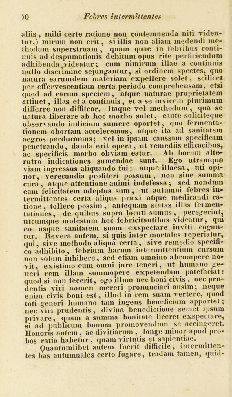 aliis, milii certe ratione non contemnenda niti riden- tur,) mirum non erit, si illis non aliam medendi me- thodum superstruam, quam quae in febribus conti- nuis ad despumationis debitum opus rite perficiendum adhibenda jvideatur ; cum nimirum illae a continuis nullo discrimine sejungantur, si ordinem spectes, quo natura earumdem materiam expellere solet, scilicet per e fi'e rv escent iam certa periodo comprehensam, etsi quod ad earum speciem, atque naturae proprietatem attinet, illas et a continuis, et a se invicem plurimum differre non diffitear. Itaque vel methodum, qua se natura liberare ab hoc morbo solet, caute soliciteque observando indicium sumere oportet , quo fermenta- tionem obortam acceleremus, atque ita ad sanitatem aegros perducamus; vel in ipsam caussam specificam penetrando, danda erit opera, ut remediis efficacibus, ac specificis morbo obviam eatur. Ab horum alte» rutro indicationes sumendae sunt. Ego utramque viam ingressus aliquando fui: atque illaesa, uti opi- nor, verecundia profiteri possum , non sine summa cura , atque attentione animi indefessa ; sed nondum eam felicitatem adeptus sum, ut autumni febres in- termittentes certa aliqua praxi atque medicandi ra- tione , tollere possim, antequam statas illas fernien- tationes, de quibus supra locuti sumus, peregerint, utcumque molestum hoc febricitantibus videatur, qui eo usque sanitatem suam exspectare inviti cogun- tur. Revera autem, si quis inter mortales reperiatur, qui, sive methodo aliqua certa, sive remedio specifi- co adhibito, febrium harum intermittentium cursmn non solum inhibere, sed etiam omnino abrumpere no- vit, existimo eum omni jure teneri, ut humano ge- neri rem illam summopere expetendam patefaciat: quod si non fecerit , ego illum nec boni civis , nec pru- dentis viri nomen mereri pronunciari ausim; neque enim civis boni est, illud in rem suam vertere, quod toti generi humano tam ingens beneficium apportet; nec viri prudentis , divina benedictione semet ipsum privare, quam a summa bonitate liceret exspectare, si ad publicum bonum promovendmn se accingeret. Honoris autem, ac divitiarum , longe minor apud pro- bos ratio habetur, quam virtutis et sapientiae. Quantumlibet autem fuerit difficile, intermitten- tes lias autumnales certo fugare, tradam tamen, quid-