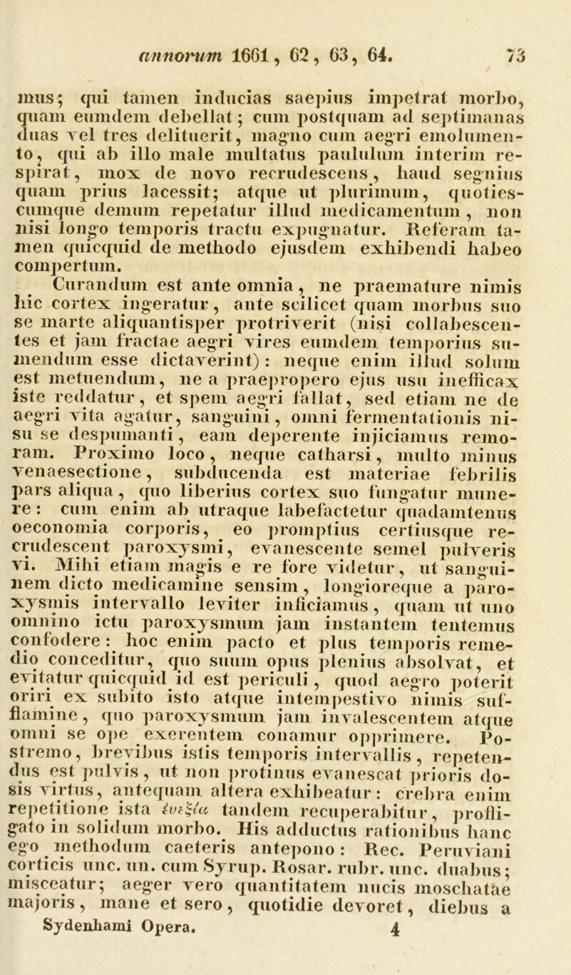 mus; qui tamen inducias saepius impetrat morbo, quam eimidem debellat; cum postquam ad septimanas duas vel tres delituerit, magno cum aegri emolumen- to, qui ab illo male multatus paululum interfui re- spirat, mox de novo recrudescens, haud segnius quam prius lacessit; atque ut plurimum, quoties- cumque demum repetatur illud medicamentum, non nisi longo temporis tractu expugnatur. Reteram ta- men quicquid de methodo ejusdem exhibendi habeo compertum. Curandum est ante omnia, ne praemature nimis hic cortex ingeratur, ante scilicet quam morbus suo se marte aliquantisper protriverit (nisi collabescen- tes et jam fractae aegri vires euuidein temporius su- mendum esse dictaverint): neque enim illud solum est metuendum, ne a praepropero ejus usu inefficax isle reddatur, et spem aegri fallat, sed etiam ne de aegri vita agatur, sanguini, omni fermentationis ni- su se despumanti, eam deperente injiciamus remo- ram. Proximo loco, neque catharsi, multo minus venaesectione, subducenda est materiae febrilis pars aliqua, quo liberius cortex suo fungatur mune- re : cum enim ab utraque labefactetur quadamtenus oeconomia corporis, eo promptius certiusque re- crudescent paroxysmi, evanescente semel pulveris vi. Mihi etiam magis e re fore videtur, ut sangui- nem dicto medicamine sensim, longioreque a paro- xysmis intervallo leviter inficiamus, quam ut uno omnino ictu paroxysmum jam instantem tentemus confodere : hoc enim pacto et plus temporis reme- dio conceditur, quo suum opus plenius absolvat, et evitatur quicquid id est periculi, quod aegro poterit oriri ex subito isto atque intempestivo nimis suf- flamine , quo paroxysmum jam invalescentem atque omni se ope exerentem conamur opprimere. Po- stremo, brevibus istis temporis intervallis, repeten- dus est pulvis, ut non protinus evanescat prioris do- sis virtus, antequam altera exhibeatur : crebra enim repetitione ista tandem recuperabitur, profli- gato in solidum morbo. His adductus rationibus hanc ego methodum caeteris antepono: Rec. Peruviani corticis unc. un. cum Syrup. Rosar. rubr. une. duabus; misceatur; aeger vero quantitatem nucis moschatfie majoris , mane et sero , quotidie devoret, diebus a Sydenhami Opera. 4