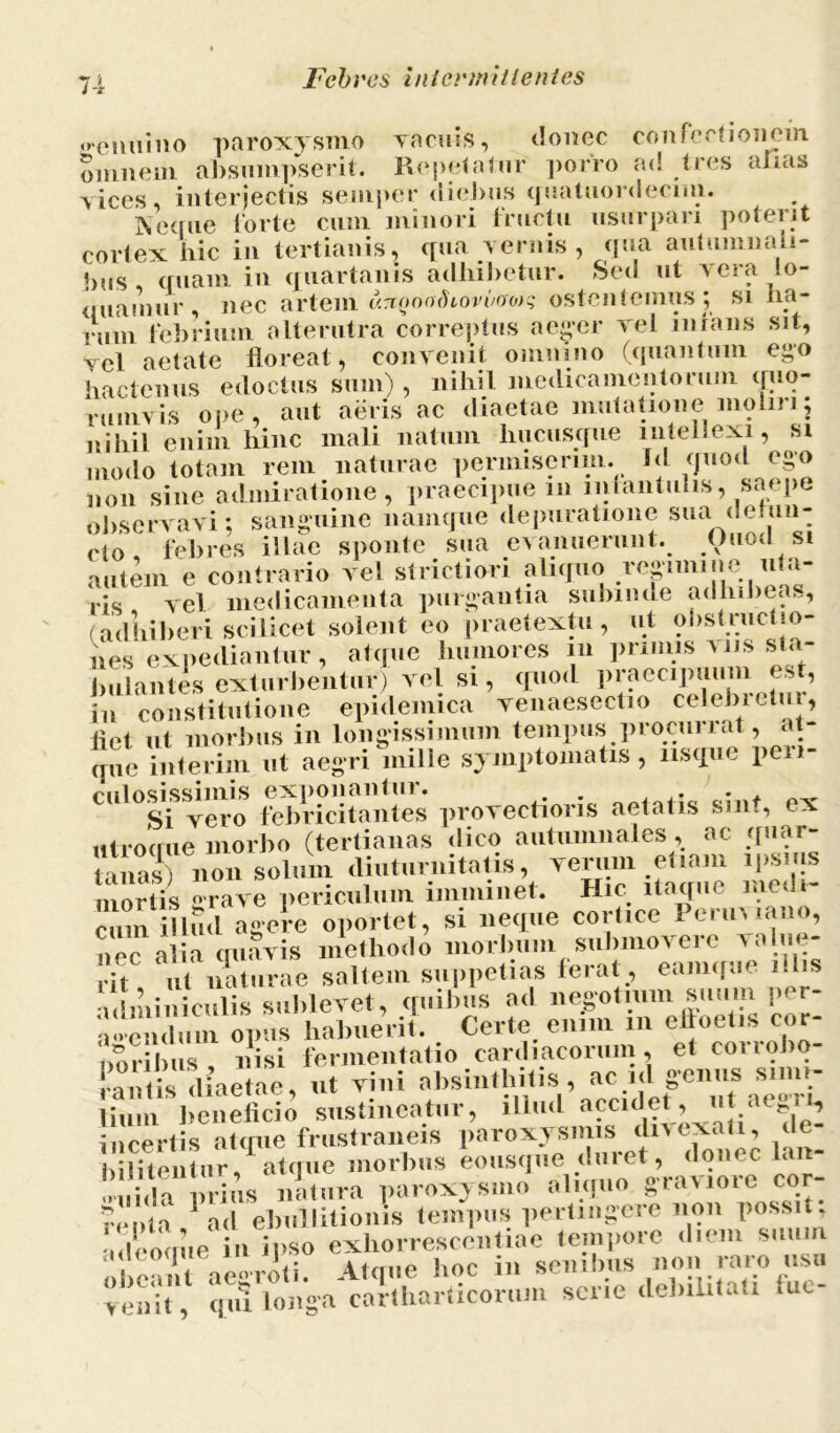 7-1 Fc b res ini crtn it lentes «»enuino paroxysmo vacuis, donec confectionem omnem absumpserit. Repetatur porro ad tres alias vices, interjectis semper diebus quatuordecmi. Neque forte cum minori fructu usurpari poterit cortex hic in tertianis, qua vernis, qua autumnali- bus quam in quartanis adhibetur. Sed ut vera lo- quamur, nec artem v.-xofxnhovvaoys ostentemus; si ha- rum febrium alterutra correptus aeger vel infans sit, vel aetate floreat, convenit omnino (quantum ego hactenus edoctus sum) , nihil medicamentorum quo- rumvis ope, aut aeris ac diaetae mutatione moliri; nihil enim hinc mali natum hucusque intellexi, si modo totam rem naturae permiserim. Id quod ego non sine admiratione, praecipue m 1111 tantulis, saepe observavi; sanguine namque depuratione sua defun- cto febres illae sponte sua evanuerunt. Ouod si autem e contrario vel strictiori aliquo reguniiie uja- ris vel medicamenta purgantia subinde adhibea.., (adhiberi scilicet solent eo praetextu , ut obstructio- nes expediantur, atque humores iu primis viis sta- bulantes exturbentur) vel si, quod praecipuum est, iu constitutione epidemica venaesectio celebretur, liet ut morbus in longissimum tempus procui i at, at- que interim ut aegri mille symptomatis, usque peri- culosissimis imitantes provectioris aetatis sint, ex utrocrue morbo (tertianas dico autumnales, ac quar- tanas) non solum diuturnitatis, verum etiam ipsms mortis grave periculum imminet. Hic itaque medi cum illud agere oportet, si neque cortice Perimano, nor alia cniavis methodo morbum submovere valite- Tt u noturae saltem suppetias ferat, eamque illis !, ii culis sublevet, quibus ad negotnun suum per- ulemlmn. opus habuerit. Certe enim m eltoetis cor- ‘oribus, nisi fermentatio cardiacorum, et coriobo- rtis diaetae, ut vini absintliitis, ac id genus simi- lium beneficio sustineatur, illud accidet, u aeg.t, ■incertis atque frustraneis paroxysmis divexat i, de- bibentur,1 atque morbus eousp, ^^ „„ida prius natura paroxysmo aliquo gra^ioie cor ronta 1 ad ebullitionis tempus pertingere non possit, adeoque in ipso e£io™t,aeitSTn on ™*ro tT, ^T^a^ha^co^rserie debilitati f»c-