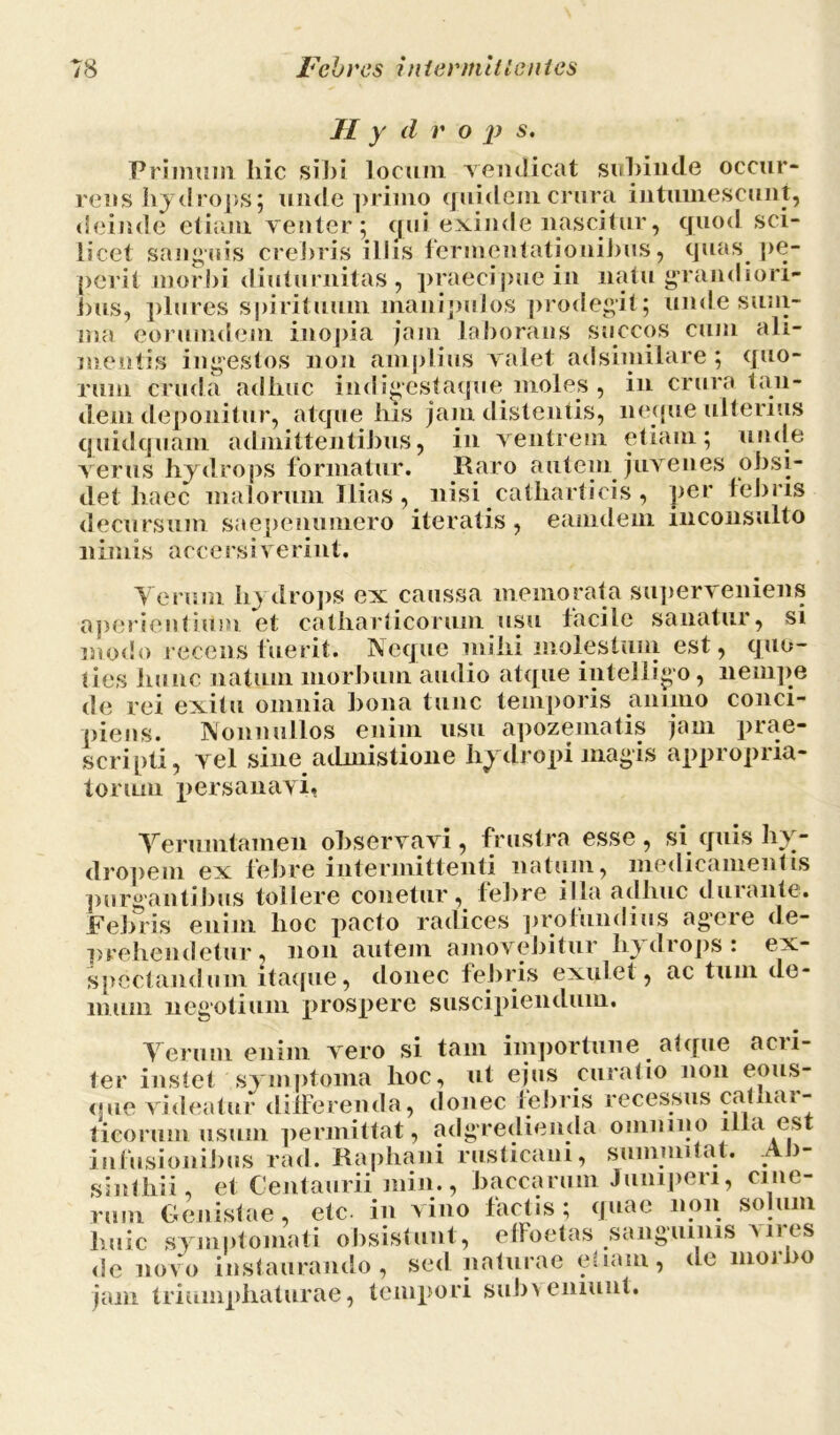 II y d r o p s. Primum liic sil)i locum vendicat subinde occur- rens hydrops; unde primo quidem crura intumescunt, deinde etiam venter; qui exinde nascitur, cjuod sci- licet sanguis crebris illis fermentationibus, quas pe- perit morbi diuturnitas, praecipue in natu grandiori- bus, plures spirituum manipulos prodegit; unde sum- ma eorumdem inopia jam laborans succos cum ali- mentis ingestos non amplius valet adsimilare; quo- rum cruda adhuc indigestaque moles , in crura tan- dem deponitur, atque his jam distentis, neque ulterius quidquam admittentibus, in ventrem etiam; unde verus hydrops formatur. Raro autem juvenes obsi- det haec malorum Ilias , nisi catliarticis , per tebris decursum saepenumero iteratis, eaindem inconsulto nimis accersiverint. Verum hydrops ex caussa memorata superveniens aperientium et catharticorum usu facile sanatur, si modo recens fuerit. Neque mihi molestum est, quo- ties hunc natum morbum audio atque intelligo , nempe de rei exitu omnia bona tunc temporis animo conci- piens. Nonnullos enim usu apozematis jam prae- scripti, vel sine admistione hydropi magis appropria- torum persanavi. Verumtamen observavi, frustra esse , si quis hy- dropem ex febre intermittenti natum, medicamentis purgantibus tollere conetur, febre illa adhuc durante. Febris enim hoc pacto radices profundius agere de- prehendetur, non autem amovebitur hydrops: ex- spectandum itaque, donec febris explet, ac tum de- mum negotium prospere suscipiendum. Verum enim vero si tam importune atque acri- ter instet symptoma hoc, ut ejus curatio non eous- que videatur differenda, donec iebris recessus cathar- ticorum usum permittat, adgredienda omnino illa est infusionibus rad. Raphani rusticani, summitat. Ab- sinthii, et Centaurii min., baccarum Juniperi, cine- rum Genistae, etc. in vino factis; quae non solum huic symptomati obsistunt, effoetas sanguinis mus de novo instaurando, sed naturae etiam, de moibo jam triumphaturae, tempori subveniunt.