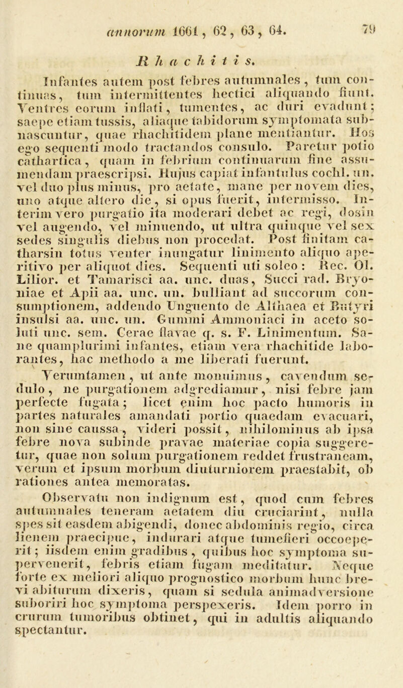 11 h a c h i t i s. Infantes autem post febres autumnales , tum con- tinuas, tum intermittentes Jiectici aliquando fiunt. Yentres eorum inflati, tumentes, ac duri evadunt; saepe etiam tussis, aliatpie tabidorum symptomata sub- nascuntur, quae rliaelulidem plane mentiantur, Hos ego sequenti modo tractandos consulo. Paretur polio cathartica, quam in febrium continuarum fine assu- mendam praescripsi. Hujus capiat infantulus cochl.un. vel duo plus minus, pro aetate, mane per novem dies, uno atque altero die, si opus fuerit, intermisso. In- terimvero purgatio ita moderari debet ac regi, dosin vel augendo, vel minuendo, ut ultra quinque vel sex sedes singulis diebus non procedat. Post finitam ca- tharsin totus venter inungatur linimento aliquo ape- ritivo per aliquot dies. Sequenti uti soleo : Bec. 01. Lilior. et Tamarisci aa. unc. duas, Succi rad. Bryo- niae et Apii aa. unc. un. bulliant ad succorum con- sumptionem, addendo Unguento de Althaea et Butyri insulsi aa. unc. un. Gumini Ammoniaci in aceto so- luti unc. seni. Cerae flavae q. s. F. Linimentum. Sa- ne quam plurimi infantes, etiam vera rhachitide labo- rantes, hac methodo a me liberati fuerunt. Yernmtamen , ut ante monuimus, cavendum se- dulo, ne purgationem adgrediamur, nisi febre jam perfecte fugata; licet enim hoc pacto humoris in partes naturales amandati portio quaedam evacuari, non sine caussa, videri possit, nihilominus ab ipsa febre nova subinde pravae materiae copia suggere- tur, quae non solum purgationem reddet frustraneam, verum et ipsum morbum diuturniorem praestabit, ob rationes antea memoratas. Observatu non indignum est, quod cum febres autumnales teneram aetatem diu cruciarint, nulla spes sit easdem abigendi, donec abdominis regio, circa lienem praecipue, indurari atque tumefieri occoepe- rit; iisdem enim gradibus, quibus hoc symptoma su- pervenerit, febris etiam fugam meditatur. Neque forte ex meliori aliquo prognostico morbum hunc bre- vi abiturum dixeris, quam si sedula animadversione suboriri hoc symptoma perspexeris. Idem porro in crurum tumoribus obtinet, (pii in adultis aliquando spectantur.