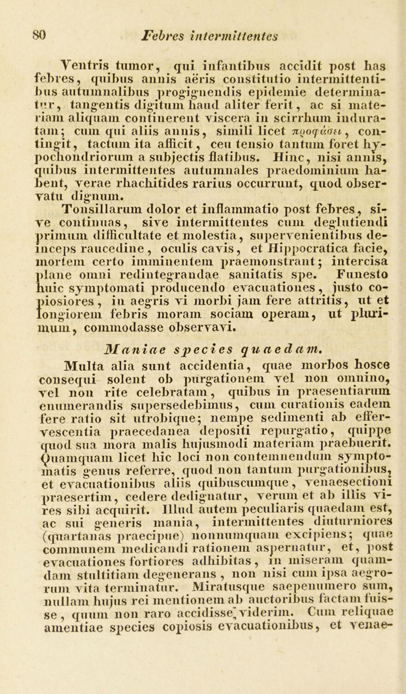 Yentris txnnor, qui infantibus accidit post has febres, quibus annis aeris constitutio intermittenti- bus autumnalibus progignendis epidemie determina- tur, tangentis digitum haud aliter ferit, ac si mate- riam aliquam continerent viscera in scirrhum indura- tam; cum qui aliis annis, simili licet n^oquou, con- tingit, tactum ita afficit, ceu tensio tantum foret hy- pochondriorum a subjectis flatibus. Hinc, nisi annis, quibus intermittentes autumnales praedominium ha- bent, verae rhachitides rarius occurrunt, quod obser- vatu dignum. Tonsillarum dolor et inflammatio post febres, si- ve continuas, sive intermittentes cum deglutiendi primum difficultate et molestia, supervenientibus de- inceps raucedine , oculis cavis, et Hippocratica facie, mortem certo imminentem praemonstrant; intercisa plane omni redintegrandae sanitatis spe. Funesto huic symptomati producendo evacuationes, justo co- }>iosiores, in aegris vi morbi jam fere attritis, ut et ongiorem febris moram sociam operam, ut pluri- mum, commodasse observavi. Maniae species quaedam. Multa alia sunt accidentia, quae morbos hosce consequi solent ob purgationem vel non omnino, vel non rite celebratam, quibus in praesentiarum enumerandis supersedebimus, cum curationis eadem fere ratio sit utrobique; nempe sedimenti ab effer- vescentia praecedanea depositi repurgatio, quippe quod sua mora malis hujusmodi materiam praebuerit. Quamquam licet hic loci non contemnendum sympto- matis genus referre, quod non tantum purgationibus, et evacuationibus aliis quibus cumque, venaesectioni praesertim, cedere dedignatur, verum et ab illis vi- res sibi acquirit. Illud autem peculiaris quaedam est, ac sui generis mania, intermittentes diuturniores (quartanas praecipue) nonnumquam excipiens; quae communem medicandi rationem aspernatur, et, post evacuationes fortiores adhibitas, m miseram quam- dam stultitiam degenerans , non nisi cum ipsa aegro- rum vita terminatur. Miratusque saepenuinero sum, nullam hujus rei mentionem ab auctoribus laetam luis- se , quum non raro accidisse, viderim. Cum reliquae amentiae species copiosis evacuationibus, et venae-
