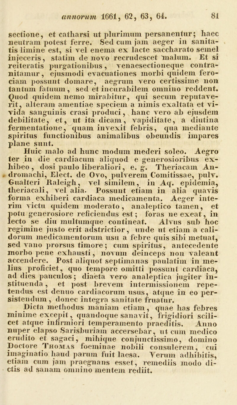 sectione, et catharsi ut plurimum persanentur; haec neutram potest ferre. Sed cum jam aeger in sanita- tis limine est, si vel enema ex lacte saccharato semel injeceris, statim de novo recrudescet 'malum. Et si reiteratis purgationibus, venaesectioneque contra- nitamur, ejusmodi evacuationes morbi quidem fero- ciam possunt domare, aegrum vero certissime non tantum fatuum, sed et incurabilem omnino reddent. Ouod quidem nemo mirabitur, qui se cum reputave- rit, alteram amentiae speciem a nimis exaltata et vi- vida sanguinis erasi produci, hanc vero ab ejusdem debilitate, et, ut ita dicam, vapiditate, a diutina fermentatione, quam invexit febris, qua mediante spiritus functionibus animalibus obeundis impares plane sunt. Huic malo ad hunc modum mederi soleo. Aegro ter in die cardiacum aliquod e generosioribus ex- hibeo , dosi paulo liberaliori, e. g. Theriacam An- dromachi, Elect. de Ovo, pulverem Comitissae, pulv. Gualteri Ilaleigh, vel similem, in Aq. epidemia, theriacali, vel alia. Possunt etiam in alia quavis forma exhiberi cardiaca medicamenta. Aeger inte- rim victu quidem moderato, analeptico tamen, et potu generosiore reficiendus est; foras ne exeat, in lecto se diu multumque contineat. Alvus sub hoc regimine justo erit adstrictior, unde ut etiam a cali- dorum medicamentorum usu a febre quis sibi metuat, sed vano prorsus timore; cum spiritus, antecedente morbo pene exhausti, novum deinceps non valeant accendere. Post aliquot septimanas paulatim in me- lius proficiet, quo tempore omitti possunt cardiaca, ad dies pauculos; diaeta vero analeptica jugiter in- stituenda , et post brevem intermissionem repe- tendus est denuo cardiacorum usus, atque in eo per- sistendum, donec integra sanitate fruatur. Dicta methodus maniam etiam, quae has febres minime excepit , quandoque sanavit, frigidiori scili- cet atque infirmiori temperamento praeditis. Anno nuper elapso Sarisburiam accersebar, ut cum medico erudito et sagaci, mihique conjunctissimo, domino Doctore Thomas foeminae nobili consulerem, cui imaginatio haud parum fuit laesa. Terum adhibitis, etiam cum jam praegnans esset, remediis modo di- ctis ad sanam omnino mentem rediit.