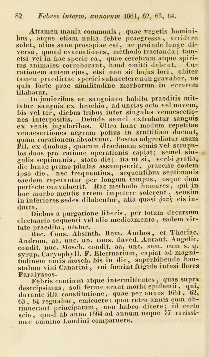 Attamen mania communis , quae vegetis homini- bus , atque etiam nulla febre praegressa, accidere solet, alius sane prosapiae est, ac proinde longe di- versa, quoad evacuationes, methodo tractanda ; tam- etsi vel in hac specie ea, quae cerebrum atque spiri- tus animales corroborant, haud omitti debent. Cu- rationem autem ejus, etsi non sit hujus loci, obiter tamen praedictae speciei subnectere non gravabor, ne quis forte prae similitudine morborum in errorem illabatur. In junioribus ac sanguineo habitu praeditis mit- tatur sanguis ex brachio, ad uncias octo vel novem, bis vel ter, diebus tribus inter singulas venaesectio- nes interpositis. Deinde semel extrahatur sanguis ex venis jugularibus. CJltra hunc modum repetitae venaesectiones aegrum potius in stultitiam ducunt, quam curationem absolvunt. Postea adgrediatur usum Pii. ex duobus, quarum drachmam seniis vel scrupu- los duos pro ratione operationis capiat; semel sin- gulis septimanis, stato die; itant si, verbi gratia, die lunae primo pilulas assumpserit, praecise eodem ipso die, nec frequentius, sequentibus septimanis eaedem repetantur per longum tempus, usque diun perfecte convaluerit. Hac methodo humores, qui in hoc morbo mentis arcem impetere solerent, sensim in inferiores sedes dilabentur, alia quasi qotiJi eis in- ducta. Diebus a purgatione liberis, per totum decursum electuario sequenti vel alio medicamento , eadem vir- tute praedito , utatur. Rec. Cous. Absinth. Rom. Anthos, et Theriac, Androni, aa. une. un. cons. flaved. Aurant. Angelic. condit, nuc. Mosch. condit, aa. unc. sem. cum s. q. syrup. Caryophyll. F. Electuarium, capiat ad magni- tudinem nucis mosch. bis in die, superbibendo hau- stulum vini Canarini , cui fuerint frigide infusi hores Paralyseos. Febris continua atque intermittentes ? quas supra descripsimus, soli ferme erant morbi epidemii , qui, durante illa constitutione, quae per annos 1661, 62, 63 , 64 regnabat, emicuere: quot retro annis eum ob- tinuerant principatum, non habeo dicere; id cetto scio , quod ab anno 1664 ad annum usque >7 rarissi- mae omnino Londini comparuere.