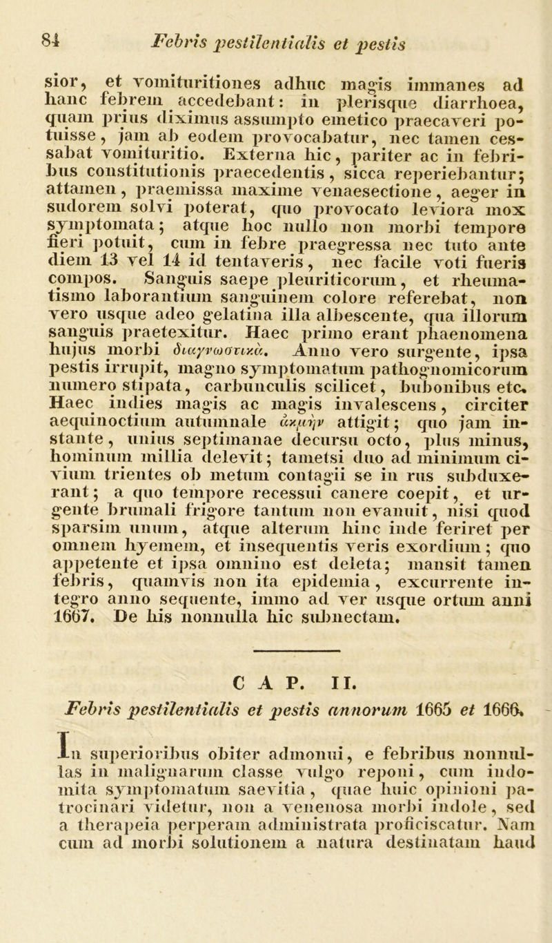 sior, et Yomituritiones adhuc magis immanes ad hanc febrem accedebant: in plerisque diarrhoea, quam prius diximus assumpto emetico praecaveri po- tuisse, jam ab eodem provocabatur, nec tamen ces- sabat vomituritio. Externa hic, pariter ac in febri- bus constitutionis praecedentis, sicca reperiebantur; attamen , praemissa maxime venaesectione , aeger in sudorem solvi poterat, quo provocato leviora mox symptomata; atque hoc nullo non morbi tempore fieri potuit, cum in febre praegressa nec tuto ante diem 13 vel 14 id tentaveris, nec facile voti fueris compos. Sanguis saepe pleuriticorum, et rheuma- tismo laborantium sanguinem colore referebat, non vero usque adeo gelati na illa albescente, qua illorum sanguis praetexitur. Haec primo erant phaenomena hujus morbi dur/vMony.a. Anno vero surgente, ipsa pestis irrupit, magno symptomatum patliognomicorum numero stipata, carbunculis scilicet, bubonibus etc* Haec indies magis ac magis invalescens, circiter aequinoctium autumnale ux/uijv attigit; quo jam in- stante, unius septimanae decursu octo, plus minus, hominum millia delevit; tametsi duo ad minimum ci- vium trientes ob metum contagii se in rus subduxe- rant ; a quo tempore recessui canere coepit, et ur- gente brumali frigore tantum 11011 evanuit, nisi quod sparsim unum, atque alterum hinc inde feriret per omnem hyemem, et insequentis veris exordium; quo appetente et ipsa omnino est deleta; mansit tamen febris, quamvis non ita epideinia, excurrente in- tegro anno sequente, iimno ad ver usque ortum anni 1667. De his nonnulla hic subnectam. C A P. II. Febris pestilentialis et pestis annorum 1665 et 1666. In superioribus obiter admonui, e febribus nonnul- las in malignarum classe vulgo reponi, cum indo- mita symptomatum saevitia, quae huic opinioni pa- trocinari videtur, non a venenosa morbi indole, sed a therapeia perperam administrata proficiscatur. Nam cum ad morbi solutionem a natura destinatam haud