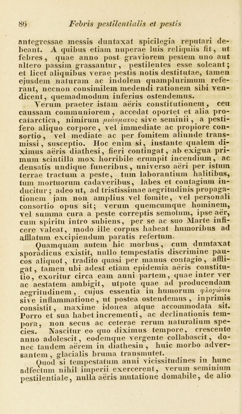 antegressae messis duntaxat spicilegia reputari de- beant. A quibus etiam nuperae luis reliquiis fit, ut febres, quae anno post graviorem pestem uno aut altero passim grassantur, pestilentes esse soleant; et licet aliquibus verae pestis notis destitutae, tamen ejusdem naturam ac indolem quamplurimum refe- rant, necnon consimilem medendi rationem sibi ven- dicent, quemadmodum inferius ostendemus. Verum praeter istam aeris constitutionem, ceu caussam communiorem, accedat oportet et alia pro- catarctica, nimirum /iiuOfiuroq sive seminii, a pesti- fero aliquo corpore , vel immediate ac propiore con- sortio , vel mediate ac per fomitem aliunde trans- missi, susceptio. Hoc enim si, instante qualem di- ximus aeris diathesi, fieri contingat, ab exigua pri- mum scintilla mox horribile erumpit incendium, ac densatis undique funeribus, universo aeri per istum terrae tractum a peste, tum laborantium halitibus, tum mortuorum cadaveribus, labes et contagium in- ducitur ; adeo ut, ad tristissimae aegritudinis propaga- tionem jam non amplius vel fomite, vel personali consortio opus sit; verum quemcumque hominem, vel summa cura a peste correptis semotum, ipse aer, cum spiritu intro subiens, per se ac suo Marte infi- cere valeat, modo ille corpus habeat humoribus ad afflatum excipiendum paratis refertum. Quamquam autem hic morbus, cum dumtaxat sporadicus existit, nullo tempestatis discrimine pau- cos aliquot, tradito quasi per manus contagio , affli- gat, tamen ubi adest etiam epidemia aeris constitu- tio, exoritur circa eam anni partem, quae inter ver ac aestatem ambigit, utpote quae ad producendam aegritudinem, cujus essentia in humorum cpkoyojofc sive inflammatione, ut postea ostendemus , inprimis consistit, maxime idonea atque accommodata sit. Porro et sua habet incrementi, ac declinationis tem- pora, non secus ac ceterae rerum naturalium spe- cies. Nascitur eo quo diximus tempore, crescente anno adolescit, eodeinque vergente collabascit, do- nec tandem aerem in diatliesin, huic morbo adver- santem, glacialis bruma transmutet. Quod si tempestatum anni vicissitudines m hunc adfectum nihil imperii exercerent, verum seminium pestilentiale, nulla aeris mutatione domabile, de alio
