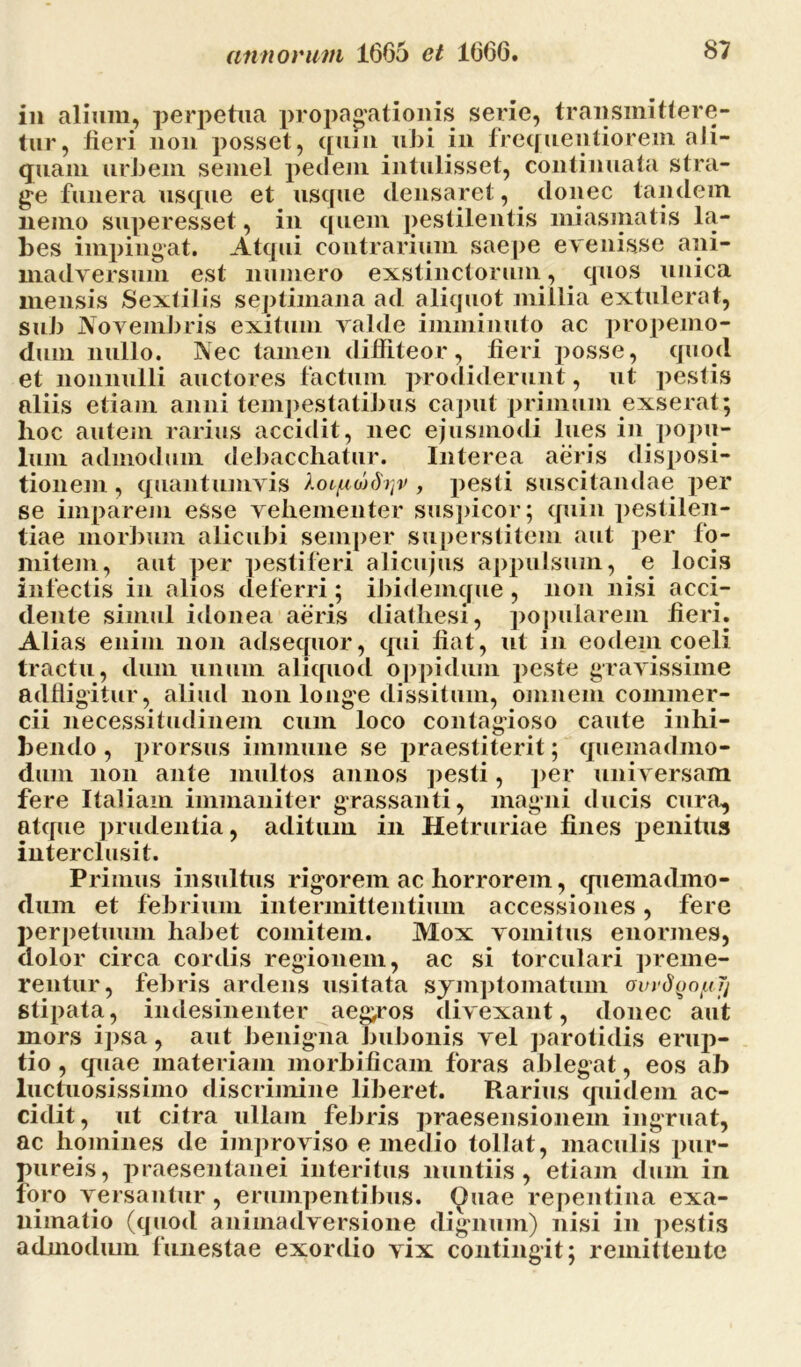 in alium, perpetua propagationis serie, transmittere- tur, fieri non posset, quin ubi in frequentiorem ali- quam urbem semel pedem intulisset, continuata stra- ge funera usque et usque densaret, donec tandem nemo superesset, in quem pestilentis miasmatis la- bes impingat. Atqui contrarium saepe evenisse ani- madversum est numero exstinctorum, quos unica mensis Sextilis septimana ad aliquot millia extulerat, sub Novembris exitum valde imminuto ac propemo- dum nullo. Nec tamen diffiteor, fieri posse, quod et nonnulli auctores factum prodiderunt, ut pestis aliis etiam anni tempestatibus caput primum exserat; hoc autem rarius accidit, nec ejusmodi lues in popu- lum admodum debacchatur. Interea aeris disposi- tionem , quantumvis , pesti suscitandae per se imparem esse vehementer suspicor; quin pestilen- tiae morbum alicubi semper superstitem aut per fo- mitem, aut per pestiferi alicujus appulsum, e locis infectis in alios deferri; ibidemcjue , non nisi acci- dente simul idonea aeris diathesi, popularem fieri. Alias enim non adsequor, qui liat, ut in eodem coeli tractu, dum unum aliquod oppidum peste gravissime adfligitur, aliud non longe dissitum, omnem commer- cii necessitudinem cum loco contagioso caute inhi- bendo, prorsus immiine se praestiterit; quemadmo- dum non ante multos annos pesti, per universam fere Italiam immaniter grassanti, magni ducis cura, atcpie prudentia, aditum in Hetruriae fines penitus interclusit. Primus insultus rigorem ac horrorem, quemadmo- dum et febrium intermittentium accessiones, fere perpetuum habet comitem. Mox vomitus enormes, dolor circa cordis regionem, ac si torculari preme- rentur, febris ardens usitata symptomatum ovydyofil) stipata, indesinenter aeg^ros divexant, donec aut mors ipsa, aut benigna bubonis vel parotidis erup- tio , quae materiam morbificam foras ablegat, eos ab luctuosissimo discrimine liberet. Rarius quidem ac- cidit, ut citra ullam febris praesensionem ingruat, ac homines de improviso e medio tollat, maculis pur- pureis, praesentanei interitus nuntiis, etiam dum in foro versantur, erumpentibus. Quae repentina exa- nimatio (quod animadversione dignum) nisi in pestis admodum funestae exordio vix contingit; remittente